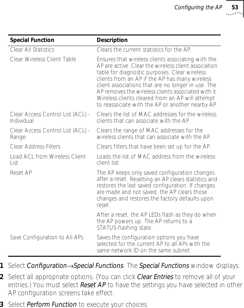 Configuring the AP 531Select Conﬁguration&rarr;Special Functions. The Special Functions window displays.2Select all appropriate options. (You can click Clear Entries to remove all of your entries.) You must select Reset AP to have the settings you have selected in other AP conﬁguration screens take effect.3Select Perform Function to execute your choices.Special Function DescriptionClear All Statistics Clears the current statistics for the AP.Clear Wireless Client Table Ensures that wireless clients associating with the AP are active. Clear the wireless client association table for diagnostic purposes. Clear wireless clients from an AP if the AP has many wireless client associations that are no longer in use. The AP removes the wireless clients associated with it. Wireless clients cleared from an AP will attempt to reassociate with the AP or another nearby AP.Clear Access Control List (ACL) - Individual Clears the list of MAC addresses for the wireless clients that can associate with the AP.Clear Access Control List (ACL) - Range Clears the range of MAC addresses for the wireless clients that can associate with the AP.Clear Address Filters Clears filters that have been set up for the AP.Load ACL from Wireless Client List Loads the list of MAC address from the wireless client list.Reset AP The AP keeps only saved configuration changes after a reset. Resetting an AP clears statistics and restores the last saved configuration. If changes are made and not saved, the AP clears those changes and restores the factory defaults upon reset.After a reset, the AP LEDs flash as they do when the AP powers up. The AP returns to a STATUS-flashing state.Save Configuration to All APs Saves the configuration options you have selected for the current AP to all APs with the same network ID on the same subnet.