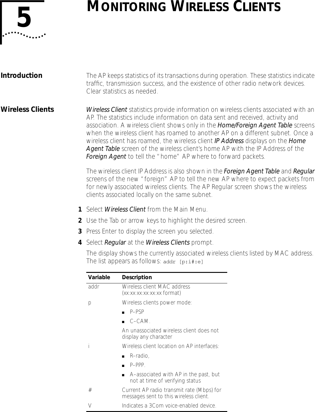 5MONITORING WIRELESS CLIENTSIntroduction The AP keeps statistics of its transactions during operation. These statistics indicate trafﬁc, transmission success, and the existence of other radio network devices. Clear statistics as needed.Wireless Clients Wireless Client statistics provide information on wireless clients associated with an AP. The statistics include information on data sent and received, activity and association. A wireless client shows only in the Home/Foreign Agent Table screens when the wireless client has roamed to another AP on a different subnet. Once a wireless client has roamed, the wireless client IP Address displays on the Home Agent Table screen of the wireless client&rsquo;s home AP with the IP Address of the Foreign Agent to tell the &ldquo;home&rdquo; AP where to forward packets. The wireless client IP Address is also shown in the Foreign Agent Table and Regular screens of the new &ldquo;foreign&rdquo; AP to tell the new AP where to expect packets from for newly associated wireless clients. The AP Regular screen shows the wireless clients associated locally on the same subnet.1Select Wireless Client from the Main Menu.2Use the Tab or arrow keys to highlight the desired screen. 3Press Enter to display the screen you selected.4Select Regular at the Wireless Clients prompt.The display shows the currently associated wireless clients listed by MAC address. The list appears as follows: addr [p:i#:e]Variable Descriptionaddr Wireless client MAC address (xx:xx:xx:xx:xx:xx format)p Wireless clients power mode: ■P&ndash;PSP ■C&ndash;CAM. An unassociated wireless client does not display any characteri Wireless client location on AP interfaces:■R&ndash;radio, ■P&ndash;PPP.■A&ndash;associated with AP in the past, but not at time of verifying status# Current AP radio transmit rate (Mbps) for messages sent to this wireless client.V Indicates a 3Com voice-enabled device.