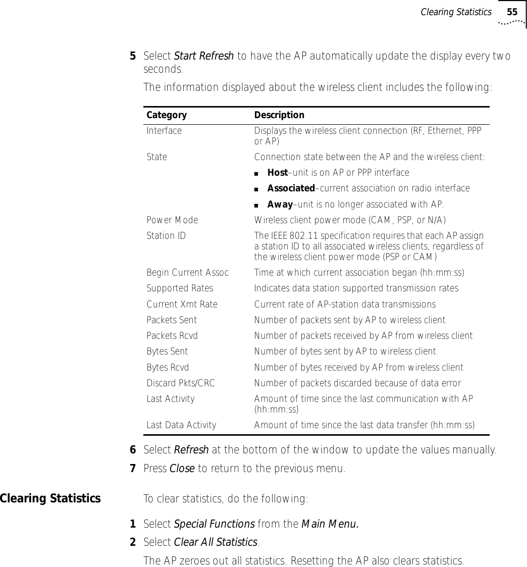 Clearing Statistics 555Select Start Refresh to have the AP automatically update the display every two seconds.The information displayed about the wireless client includes the following::6Select Refresh at the bottom of the window to update the values manually.7Press Close to return to the previous menu.Clearing Statistics To clear statistics, do the following:1Select Special Functions from the Main Menu.2Select Clear All Statistics. The AP zeroes out all statistics. Resetting the AP also clears statistics.Category DescriptionInterface Displays the wireless client connection (RF, Ethernet, PPP or AP)State Connection state between the AP and the wireless client:■Host&ndash;unit is on AP or PPP interface■Associated&ndash;current association on radio interface■Away&ndash;unit is no longer associated with AP.Power Mode Wireless client power mode (CAM, PSP, or N/A)Station ID The IEEE 802.11 specification requires that each AP assign a station ID to all associated wireless clients, regardless of the wireless client power mode (PSP or CAM)Begin Current Assoc Time at which current association began (hh:mm:ss)Supported Rates Indicates data station supported transmission ratesCurrent Xmt Rate Current rate of AP-station data transmissionsPackets Sent Number of packets sent by AP to wireless clientPackets Rcvd Number of packets received by AP from wireless clientBytes Sent Number of bytes sent by AP to wireless clientBytes Rcvd Number of bytes received by AP from wireless clientDiscard Pkts/CRC Number of packets discarded because of data errorLast Activity Amount of time since the last communication with AP (hh:mm:ss)Last Data Activity Amount of time since the last data transfer (hh:mm:ss)