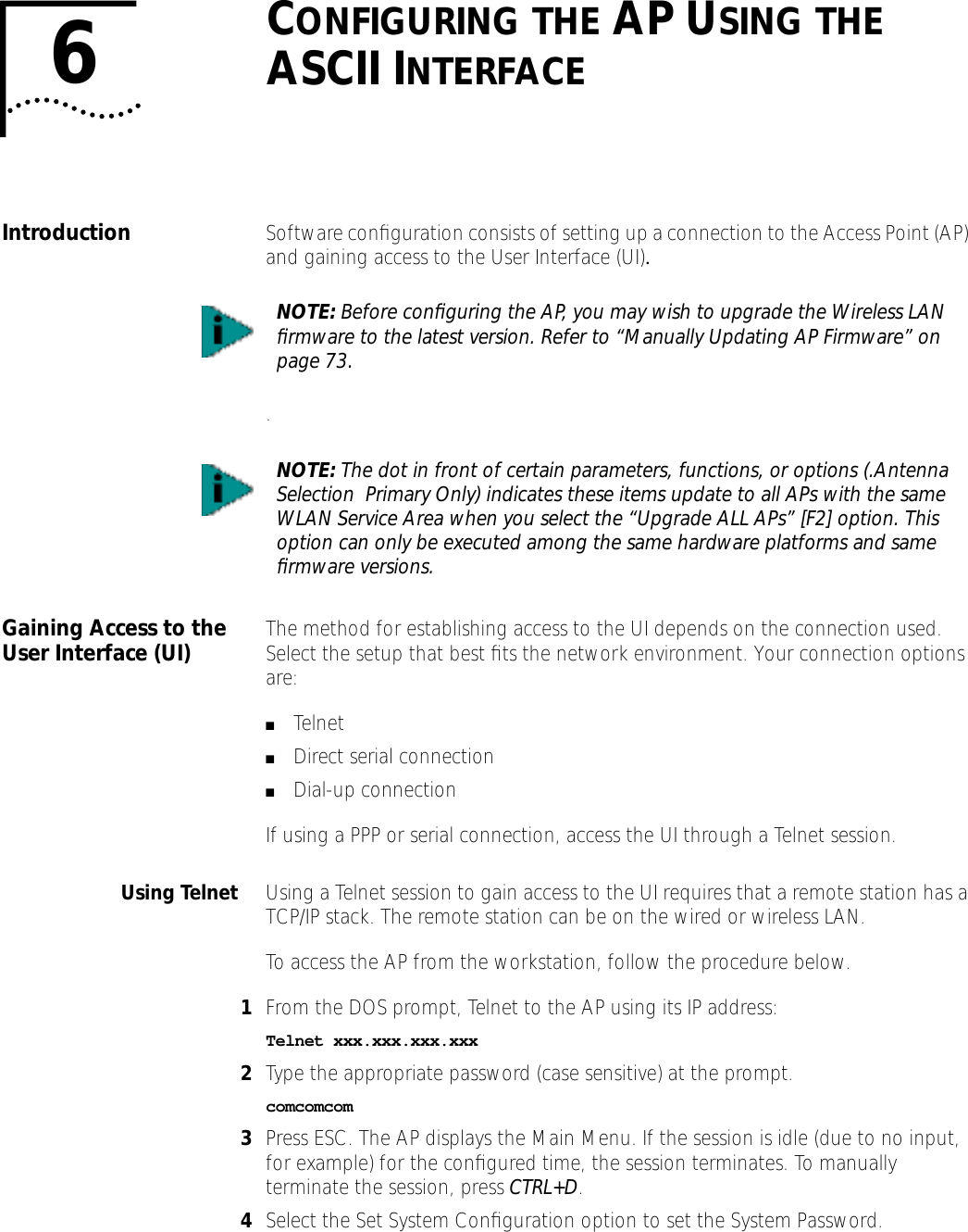 6CONFIGURING THE AP USING THE ASCII INTERFACEIntroduction Software conﬁguration consists of setting up a connection to the Access Point (AP) and gaining access to the User Interface (UI)..Gaining Access to the User Interface (UI) The method for establishing access to the UI depends on the connection used. Select the setup that best ﬁts the network environment. Your connection options are:■Telnet■Direct serial connection■Dial-up connectionIf using a PPP or serial connection, access the UI through a Telnet session.Using Telnet Using a Telnet session to gain access to the UI requires that a remote station has a TCP/IP stack. The remote station can be on the wired or wireless LAN.To access the AP from the workstation, follow the procedure below.1From the DOS prompt, Telnet to the AP using its IP address:Telnet xxx.xxx.xxx.xxx2Type the appropriate password (case sensitive) at the prompt.comcomcom3Press ESC. The AP displays the Main Menu. If the session is idle (due to no input, for example) for the conﬁgured time, the session terminates. To manually terminate the session, press CTRL+D.4Select the Set System Conﬁguration option to set the System Password.NOTE: Before conﬁguring the AP, you may wish to upgrade the Wireless LAN ﬁrmware to the latest version. Refer to &ldquo;Manually Updating AP Firmware&rdquo; on page 73.NOTE: The dot in front of certain parameters, functions, or options (.Antenna Selection  Primary Only) indicates these items update to all APs with the same WLAN Service Area when you select the &ldquo;Upgrade ALL APs&rdquo; [F2] option. This option can only be executed among the same hardware platforms and same ﬁrmware versions.