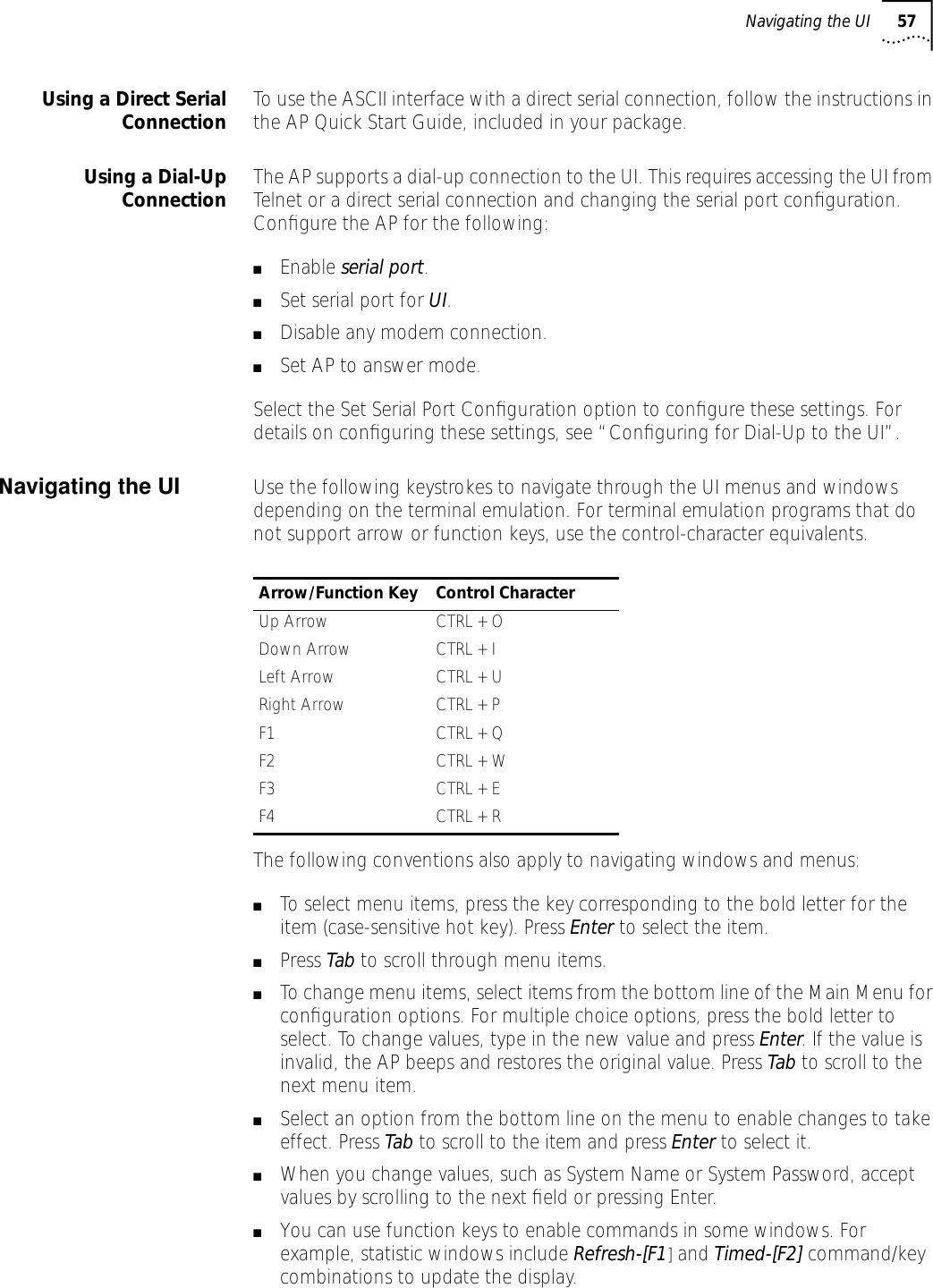 Navigating the UI 57Using a Direct SerialConnection To use the ASCII interface with a direct serial connection, follow the instructions in the AP Quick Start Guide, included in your package.Using a Dial-UpConnection The AP supports a dial-up connection to the UI. This requires accessing the UI from Telnet or a direct serial connection and changing the serial port conﬁguration. Conﬁgure the AP for the following:■Enable serial port.■Set serial port for UI.■Disable any modem connection.■Set AP to answer mode.Select the Set Serial Port Conﬁguration option to conﬁgure these settings. For details on conﬁguring these settings, see &ldquo;Conﬁguring for Dial-Up to the UI&rdquo;.Navigating the UI  Use the following keystrokes to navigate through the UI menus and windows depending on the terminal emulation. For terminal emulation programs that do not support arrow or function keys, use the control-character equivalents.The following conventions also apply to navigating windows and menus:■To select menu items, press the key corresponding to the bold letter for the item (case-sensitive hot key). Press Enter to select the item.■Press Tab to scroll through menu items.■To change menu items, select items from the bottom line of the Main Menu for conﬁguration options. For multiple choice options, press the bold letter to select. To change values, type in the new value and press Enter. If the value is invalid, the AP beeps and restores the original value. Press Tab to scroll to the next menu item.■Select an option from the bottom line on the menu to enable changes to take effect. Press Tab to scroll to the item and press Enter to select it.■When you change values, such as System Name or System Password, accept values by scrolling to the next ﬁeld or pressing Enter.■You can use function keys to enable commands in some windows. For example, statistic windows include Refresh-[F1] and Timed-[F2] command/key combinations to update the display.Arrow/Function Key Control CharacterUp Arrow CTRL + ODown Arrow CTRL + ILeft Arrow CTRL + URight Arrow CTRL + PF1 CTRL + QF2 CTRL + WF3 CTRL + EF4 CTRL + R