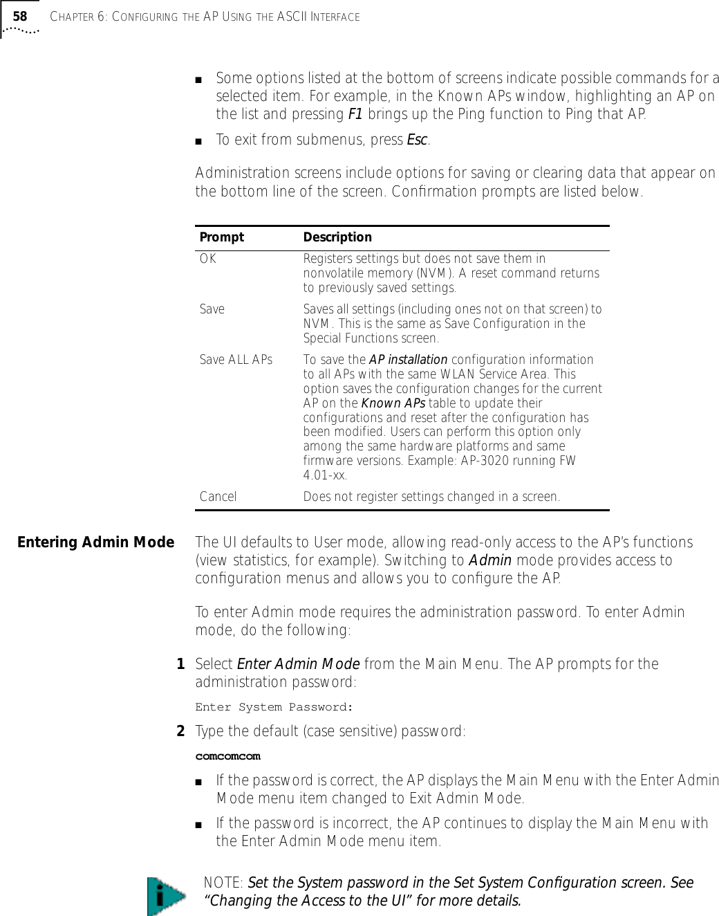58 CHAPTER 6: CONFIGURING THE AP USING THE ASCII INTERFACE■Some options listed at the bottom of screens indicate possible commands for a selected item. For example, in the Known APs window, highlighting an AP on the list and pressing F1 brings up the Ping function to Ping that AP.■To exit from submenus, press Esc.Administration screens include options for saving or clearing data that appear on the bottom line of the screen. Conﬁrmation prompts are listed below.Entering Admin Mode The UI defaults to User mode, allowing read-only access to the AP&rsquo;s functions (view statistics, for example). Switching to Admin mode provides access to conﬁguration menus and allows you to conﬁgure the AP.To enter Admin mode requires the administration password. To enter Admin mode, do the following:1Select Enter Admin Mode from the Main Menu. The AP prompts for the administration password:Enter System Password:2Type the default (case sensitive) password:comcomcom■If the password is correct, the AP displays the Main Menu with the Enter Admin Mode menu item changed to Exit Admin Mode.■If the password is incorrect, the AP continues to display the Main Menu with the Enter Admin Mode menu item.Prompt DescriptionOK Registers settings but does not save them in nonvolatile memory (NVM). A reset command returns to previously saved settings.Save Saves all settings (including ones not on that screen) to NVM. This is the same as Save Configuration in the Special Functions screen.Save ALL APs To save the AP installation configuration information to all APs with the same WLAN Service Area. This option saves the configuration changes for the current AP on the Known APs table to update their configurations and reset after the configuration has been modified. Users can perform this option only among the same hardware platforms and same firmware versions. Example: AP-3020 running FW 4.01-xx.Cancel Does not register settings changed in a screen.NOTE: Set the System password in the Set System Conﬁguration screen. See &ldquo;Changing the Access to the UI&rdquo; for more details.