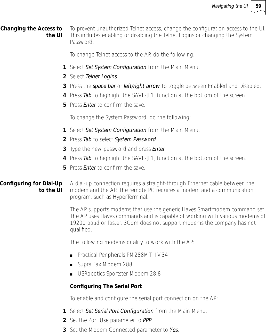Navigating the UI 59Changing the Access tothe UI To prevent unauthorized Telnet access, change the conﬁguration access to the UI. This includes enabling or disabling the Telnet Logins or changing the System Password.To change Telnet access to the AP, do the following:1Select Set System Conﬁguration from the Main Menu.2Select Telnet Logins.3Press the space bar or left/right arrow to toggle between Enabled and Disabled.4Press Tab to highlight the SAVE-[F1] function at the bottom of the screen.5Press Enter to conﬁrm the save.To change the System Password, do the following:1Select Set System Conﬁguration from the Main Menu.2Press Tab to select System Password.3Type the new password and press Enter.4Press Tab to highlight the SAVE-[F1] function at the bottom of the screen.5Press Enter to conﬁrm the save.Conﬁguring for Dial-Upto the UI A dial-up connection requires a straight-through Ethernet cable between the modem and the AP. The remote PC requires a modem and a communication program, such as HyperTerminal.The AP supports modems that use the generic Hayes Smartmodem command set. The AP uses Hayes commands and is capable of working with various modems of 19200 baud or faster. 3Com does not support modems the company has not qualiﬁed.The following modems qualify to work with the AP:■Practical Peripherals PM288MT II V.34■Supra Fax Modem 288■USRobotics Sportster Modem 28.8Conﬁguring The Serial PortTo enable and conﬁgure the serial port connection on the AP:1Select Set Serial Port Conﬁguration from the Main Menu.2Set the Port Use parameter to PPP.3Set the Modem Connected parameter to Yes.