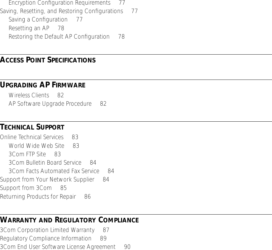  Encryption Conﬁguration Requirements     77Saving, Resetting, and Restoring Conﬁgurations     77Saving a Conﬁguration     77Resetting an AP     78Restoring the Default AP Conﬁguration     78 A CCESS  P OINT  S PECIFICATIONS U PGRADING  AP F IRMWARE Wireless Clients     82AP Software Upgrade Procedure     82 T ECHNICAL  S UPPORT Online Technical Services     83World Wide Web Site     833Com FTP Site     833Com Bulletin Board Service     843Com Facts Automated Fax Service     84Support from Your Network Supplier     84Support from 3Com     85Returning Products for Repair     86 W ARRANTY   AND  R EGULATORY  C OMPLIANCE 3Com Corporation Limited Warranty     87Regulatory Compliance Information     893Com End User Software License Agreement     90