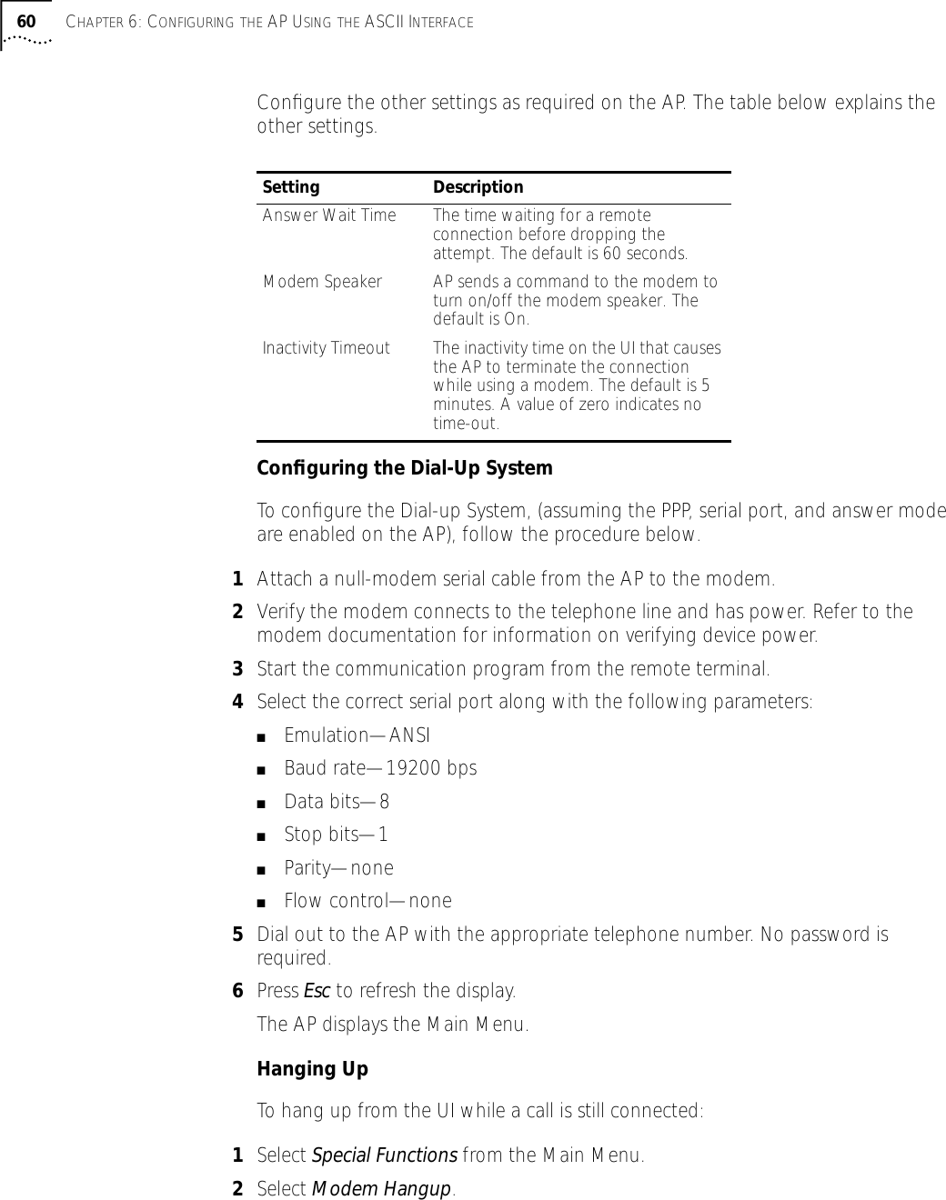 60 CHAPTER 6: CONFIGURING THE AP USING THE ASCII INTERFACEConﬁgure the other settings as required on the AP. The table below explains the other settings.Conﬁguring the Dial-Up SystemTo conﬁgure the Dial-up System, (assuming the PPP, serial port, and answer mode are enabled on the AP), follow the procedure below. 1Attach a null-modem serial cable from the AP to the modem.2Verify the modem connects to the telephone line and has power. Refer to the modem documentation for information on verifying device power.3Start the communication program from the remote terminal.4Select the correct serial port along with the following parameters:■Emulation&mdash;ANSI■Baud rate&mdash;19200 bps■Data bits&mdash;8■Stop bits&mdash;1■Parity&mdash;none■Flow control&mdash;none5Dial out to the AP with the appropriate telephone number. No password is required.6Press Esc to refresh the display. The AP displays the Main Menu.Hanging UpTo hang up from the UI while a call is still connected:1Select Special Functions from the Main Menu.2Select Modem Hangup.Setting DescriptionAnswer Wait Time The time waiting for a remote connection before dropping the attempt. The default is 60 seconds.Modem Speaker AP sends a command to the modem to turn on/off the modem speaker. The default is On.Inactivity Timeout The inactivity time on the UI that causes the AP to terminate the connection while using a modem. The default is 5 minutes. A value of zero indicates no time-out.