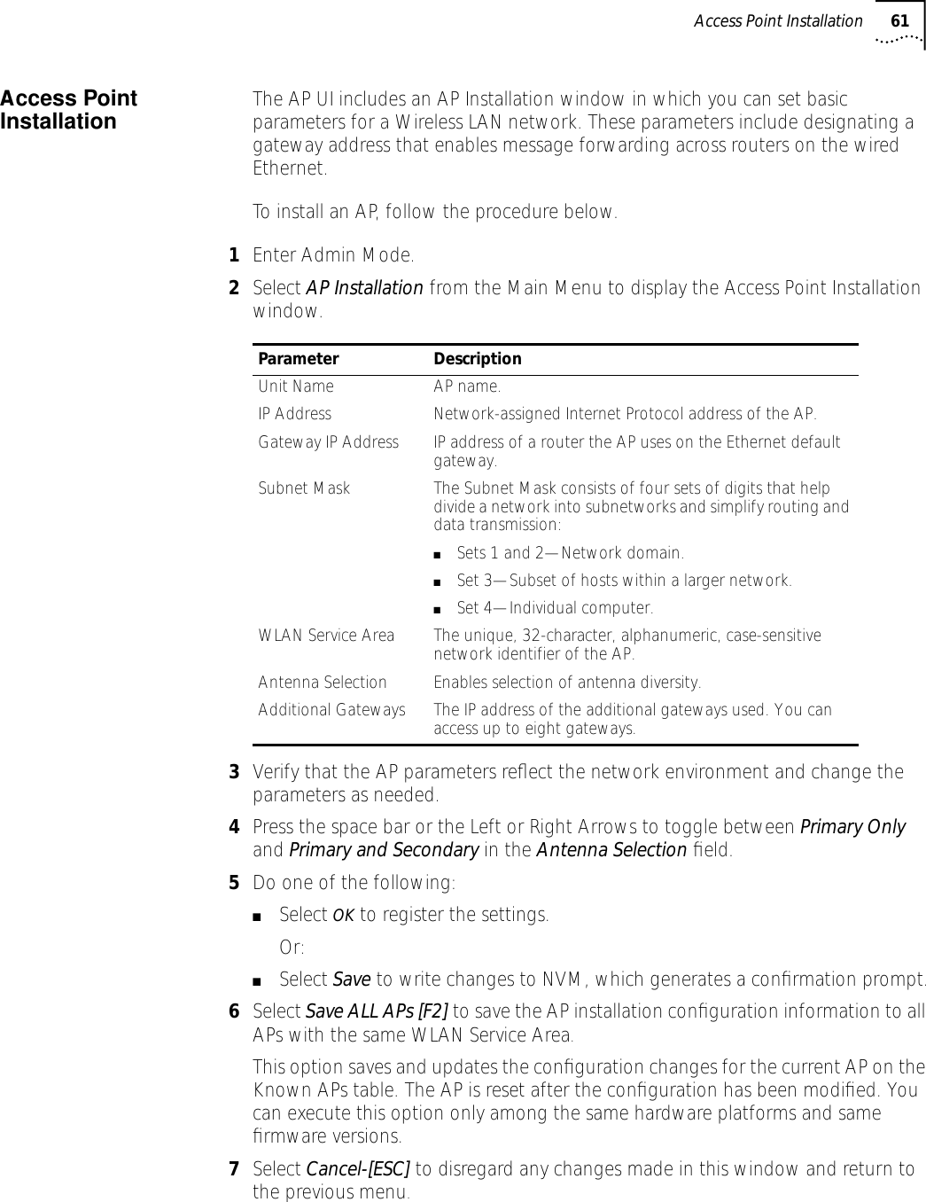 Access Point Installation 61Access Point Installation The AP UI includes an AP Installation window in which you can set basic parameters for a Wireless LAN network. These parameters include designating a gateway address that enables message forwarding across routers on the wired Ethernet.To install an AP, follow the procedure below.1Enter Admin Mode.2Select AP Installation from the Main Menu to display the Access Point Installation window.3Verify that the AP parameters reﬂect the network environment and change the parameters as needed.4Press the space bar or the Left or Right Arrows to toggle between Primary Only and Primary and Secondary in the Antenna Selection ﬁeld.5Do one of the following:■Select OK to register the settings. Or:■Select Save to write changes to NVM, which generates a conﬁrmation prompt.6Select Save ALL APs [F2] to save the AP installation conﬁguration information to all APs with the same WLAN Service Area. This option saves and updates the conﬁguration changes for the current AP on the Known APs table. The AP is reset after the conﬁguration has been modiﬁed. You can execute this option only among the same hardware platforms and same ﬁrmware versions.7Select Cancel-[ESC] to disregard any changes made in this window and return to the previous menu.Parameter DescriptionUnit Name AP name.IP Address Network-assigned Internet Protocol address of the AP.Gateway IP Address IP address of a router the AP uses on the Ethernet default gateway.Subnet Mask The Subnet Mask consists of four sets of digits that help divide a network into subnetworks and simplify routing and data transmission:■Sets 1 and 2&mdash;Network domain.■Set 3&mdash;Subset of hosts within a larger network.■Set 4&mdash;Individual computer.WLAN Service Area The unique, 32-character, alphanumeric, case-sensitive network identifier of the AP.Antenna Selection Enables selection of antenna diversity.Additional Gateways The IP address of the additional gateways used. You can access up to eight gateways. 