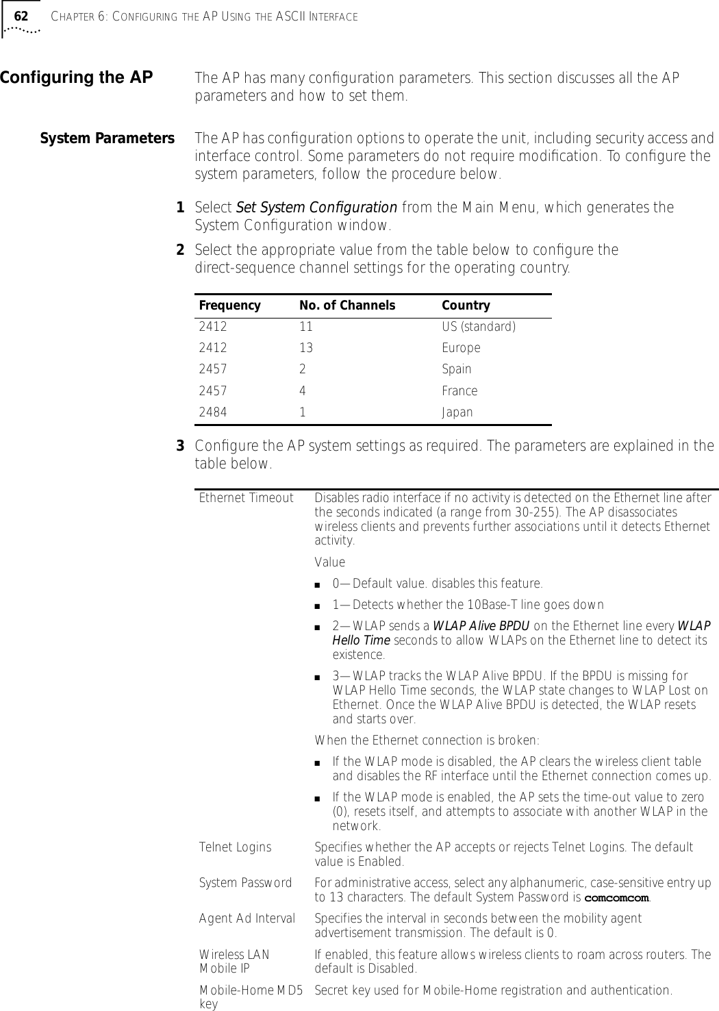 62 CHAPTER 6: CONFIGURING THE AP USING THE ASCII INTERFACEConﬁguring the AP The AP has many conﬁguration parameters. This section discusses all the AP parameters and how to set them.System Parameters The AP has conﬁguration options to operate the unit, including security access and interface control. Some parameters do not require modiﬁcation. To conﬁgure the system parameters, follow the procedure below.1Select Set System Conﬁguration from the Main Menu, which generates the System Conﬁguration window.2Select the appropriate value from the table below to conﬁgure the direct-sequence channel settings for the operating country.3Conﬁgure the AP system settings as required. The parameters are explained in the table below.Frequency No. of Channels Country2412 11 US (standard)2412 13 Europe2457 2  Spain2457 4  France 2484 1 JapanEthernet Timeout Disables radio interface if no activity is detected on the Ethernet line after the seconds indicated (a range from 30-255). The AP disassociates wireless clients and prevents further associations until it detects Ethernet activity.Value■0&mdash;Default value. disables this feature.■1&mdash;Detects whether the 10Base-T line goes down■2&mdash;WLAP sends a WLAP Alive BPDU on the Ethernet line every WLAP Hello Time seconds to allow WLAPs on the Ethernet line to detect its existence.■3&mdash;WLAP tracks the WLAP Alive BPDU. If the BPDU is missing for WLAP Hello Time seconds, the WLAP state changes to WLAP Lost on Ethernet. Once the WLAP Alive BPDU is detected, the WLAP resets and starts over.When the Ethernet connection is broken: ■If the WLAP mode is disabled, the AP clears the wireless client table and disables the RF interface until the Ethernet connection comes up.■If the WLAP mode is enabled, the AP sets the time-out value to zero (0), resets itself, and attempts to associate with another WLAP in the network.Telnet Logins Specifies whether the AP accepts or rejects Telnet Logins. The default value is Enabled.System Password For administrative access, select any alphanumeric, case-sensitive entry up to 13 characters. The default System Password is comcomcom.Agent Ad Interval Specifies the interval in seconds between the mobility agent advertisement transmission. The default is 0.Wireless LAN Mobile IP If enabled, this feature allows wireless clients to roam across routers. The default is Disabled.Mobile-Home MD5 key Secret key used for Mobile-Home registration and authentication.