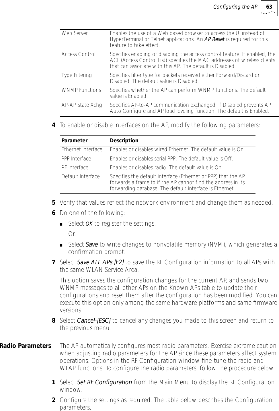 Configuring the AP 634To enable or disable interfaces on the AP, modify the following parameters:5Verify that values reﬂect the network environment and change them as needed.6Do one of the following:■Select OK to register the settings.Or:■Select Save to write changes to nonvolatile memory (NVM), which generates a conﬁrmation prompt.7Select Save ALL APs [F2] to save the RF Conﬁguration information to all APs with the same WLAN Service Area. This option saves the conﬁguration changes for the current AP, and sends two WNMP messages to all other APs on the Known APs table to update their conﬁgurations and reset them after the conﬁguration has been modiﬁed. You can execute this option only among the same hardware platforms and same ﬁrmware versions.8Select Cancel-[ESC] to cancel any changes you made to this screen and return to the previous menu.Radio Parameters The AP automatically conﬁgures most radio parameters. Exercise extreme caution when adjusting radio parameters for the AP since these parameters affect system operations. Options in the RF Conﬁguration window ﬁne-tune the radio and WLAP functions. To conﬁgure the radio parameters, follow the procedure below.1Select Set RF Conﬁguration from the Main Menu to display the RF Conﬁguration window.2Conﬁgure the settings as required. The table below describes the Conﬁguration parameters.Web Server Enables the use of a Web based browser to access the UI instead of HyperTerminal or Telnet applications. An AP Reset is required for this feature to take effect.Access Control Specifies enabling or disabling the access control feature. If enabled, the ACL (Access Control List) specifies the MAC addresses of wireless clients that can associate with this AP. The default is Disabled.Type Filtering Specifies filter type for packets received either Forward/Discard or Disabled. The default value is Disabled.WNMP Functions Specifies whether the AP can perform WNMP functions. The default value is Enabled.AP-AP State Xchg Specifies AP-to-AP communication exchanged. If Disabled prevents AP Auto Configure and AP load leveling function. The default is Enabled.Parameter DescriptionEthernet Interface Enables or disables wired Ethernet. The default value is On.PPP Interface Enables or disables serial PPP. The default value is Off.RF Interface Enables or disables radio. The default value is On.Default Interface Specifies the default interface (Ethernet or PPP) that the AP forwards a frame to if the AP cannot find the address in its forwarding database. The default interface is Ethernet.