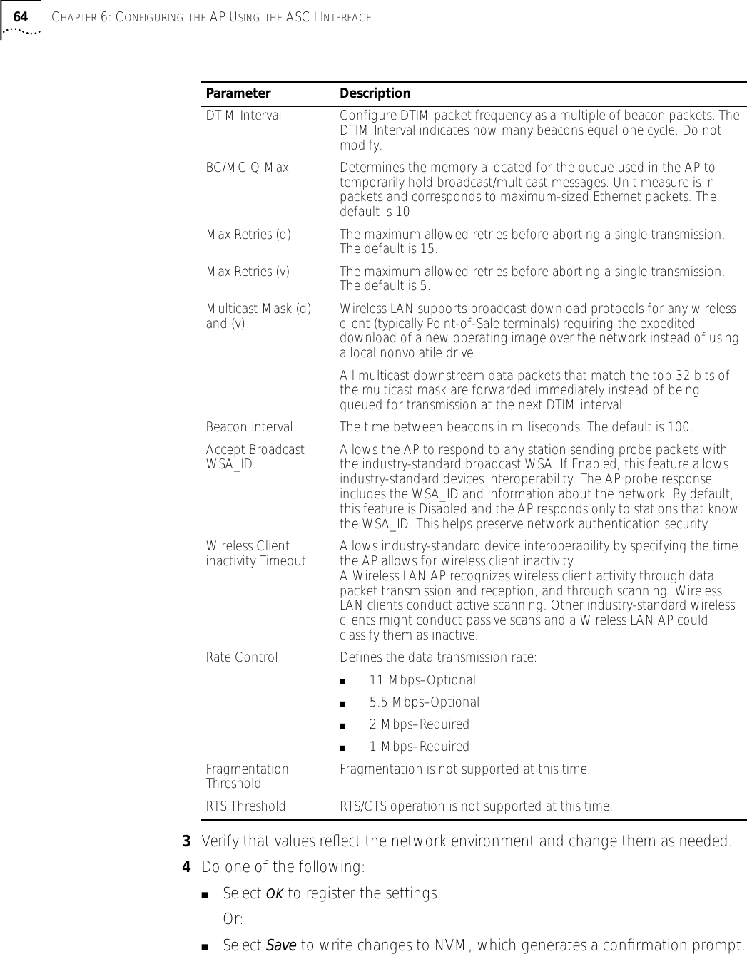64 CHAPTER 6: CONFIGURING THE AP USING THE ASCII INTERFACE3Verify that values reﬂect the network environment and change them as needed.4Do one of the following:■Select OK to register the settings. Or:■Select Save to write changes to NVM, which generates a conﬁrmation prompt.Parameter DescriptionDTIM Interval Configure DTIM packet frequency as a multiple of beacon packets. The DTIM Interval indicates how many beacons equal one cycle. Do not modify.BC/MC Q Max Determines the memory allocated for the queue used in the AP to temporarily hold broadcast/multicast messages. Unit measure is in packets and corresponds to maximum-sized Ethernet packets. The default is 10.Max Retries (d) The maximum allowed retries before aborting a single transmission. The default is 15. Max Retries (v) The maximum allowed retries before aborting a single transmission. The default is 5. Multicast Mask (d) and (v) Wireless LAN supports broadcast download protocols for any wireless client (typically Point-of-Sale terminals) requiring the expedited download of a new operating image over the network instead of using a local nonvolatile drive.All multicast downstream data packets that match the top 32 bits of the multicast mask are forwarded immediately instead of being queued for transmission at the next DTIM interval.Beacon Interval The time between beacons in milliseconds. The default is 100.Accept Broadcast WSA_ID Allows the AP to respond to any station sending probe packets with the industry-standard broadcast WSA. If Enabled, this feature allows industry-standard devices interoperability. The AP probe response includes the WSA_ID and information about the network. By default, this feature is Disabled and the AP responds only to stations that know the WSA_ID. This helps preserve network authentication security.Wireless Client inactivity Timeout Allows industry-standard device interoperability by specifying the time the AP allows for wireless client inactivity.A Wireless LAN AP recognizes wireless client activity through data packet transmission and reception, and through scanning. Wireless LAN clients conduct active scanning. Other industry-standard wireless clients might conduct passive scans and a Wireless LAN AP could classify them as inactive.Rate Control Defines the data transmission rate:■   11 Mbps&ndash;Optional■   5.5 Mbps&ndash;Optional■   2 Mbps&ndash;Required■   1 Mbps&ndash;Required Fragmentation Threshold Fragmentation is not supported at this time.RTS Threshold RTS/CTS operation is not supported at this time.