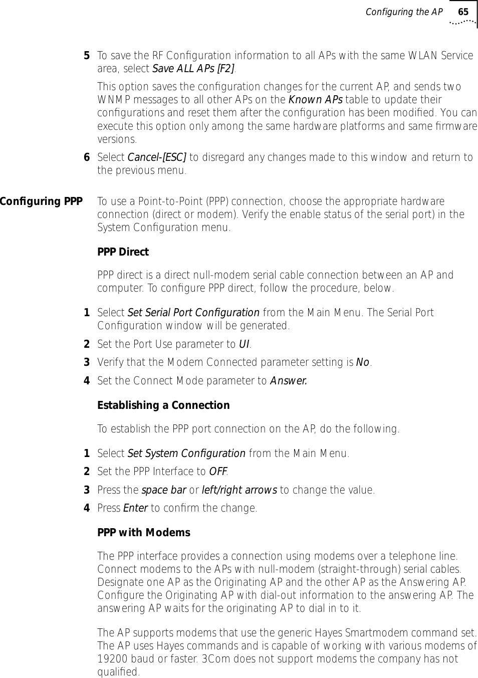 Configuring the AP 655To save the RF Conﬁguration information to all APs with the same WLAN Service area, select Save ALL APs [F2]. This option saves the conﬁguration changes for the current AP, and sends two WNMP messages to all other APs on the Known APs table to update their conﬁgurations and reset them after the conﬁguration has been modiﬁed. You can execute this option only among the same hardware platforms and same ﬁrmware versions.6Select Cancel-[ESC] to disregard any changes made to this window and return to the previous menu.Conﬁguring PPP To use a Point-to-Point (PPP) connection, choose the appropriate hardware connection (direct or modem). Verify the enable status of the serial port) in the System Conﬁguration menu.PPP DirectPPP direct is a direct null-modem serial cable connection between an AP and computer. To conﬁgure PPP direct, follow the procedure, below.1Select Set Serial Port Conﬁguration from the Main Menu. The Serial Port Conﬁguration window will be generated.2Set the Port Use parameter to UI.3Verify that the Modem Connected parameter setting is No.4Set the Connect Mode parameter to Answer.Establishing a ConnectionTo establish the PPP port connection on the AP, do the following.1Select Set System Conﬁguration from the Main Menu.2Set the PPP Interface to OFF.3Press the space bar or left/right arrows to change the value.4Press Enter to conﬁrm the change.PPP with ModemsThe PPP interface provides a connection using modems over a telephone line. Connect modems to the APs with null-modem (straight-through) serial cables. Designate one AP as the Originating AP and the other AP as the Answering AP. Conﬁgure the Originating AP with dial-out information to the answering AP. The answering AP waits for the originating AP to dial in to it. The AP supports modems that use the generic Hayes Smartmodem command set. The AP uses Hayes commands and is capable of working with various modems of 19200 baud or faster. 3Com does not support modems the company has not qualiﬁed.
