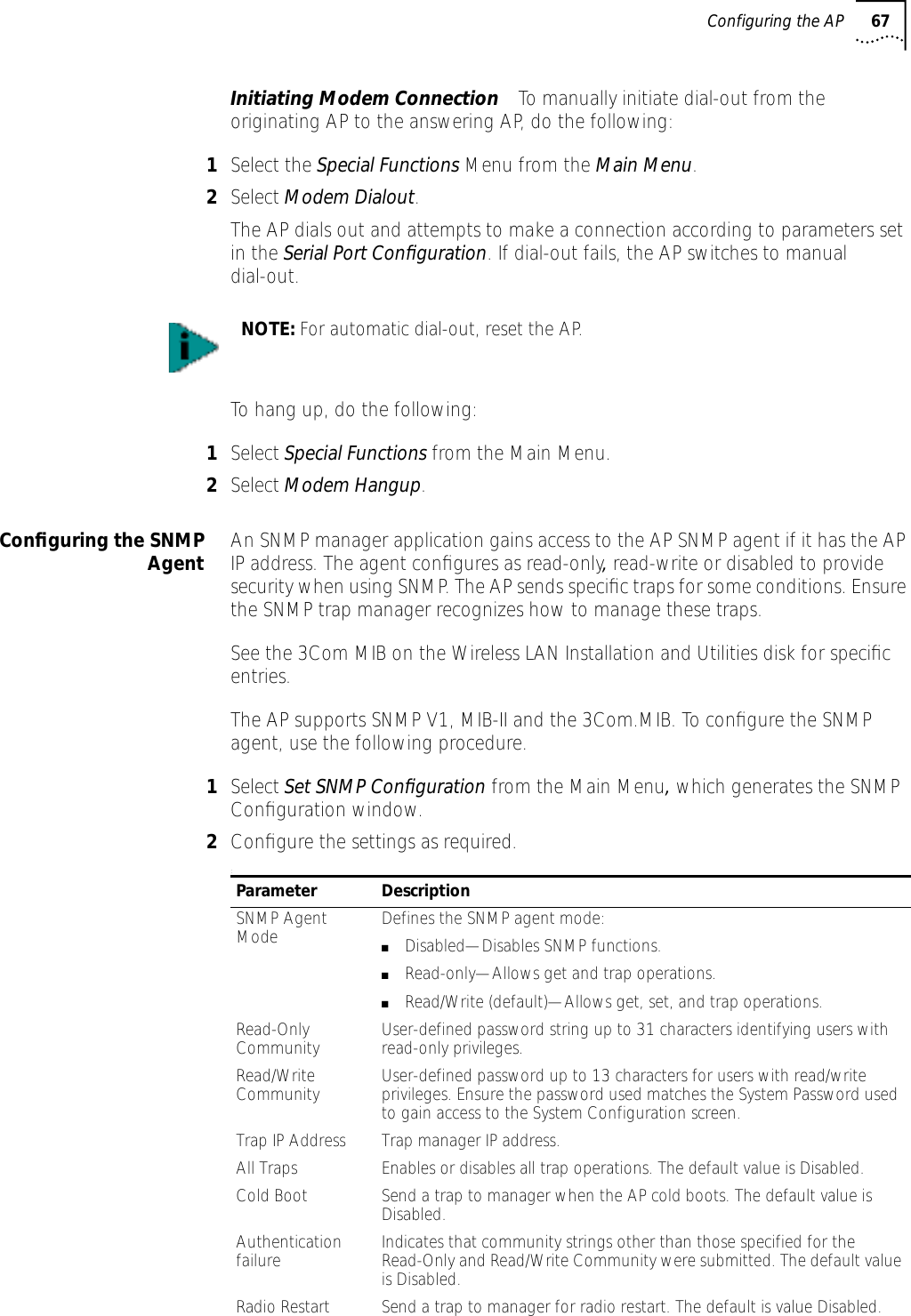 Configuring the AP 67Initiating Modem Connection To manually initiate dial-out from the originating AP to the answering AP, do the following:1Select the Special Functions Menu from the Main Menu.2Select Modem Dialout.The AP dials out and attempts to make a connection according to parameters set in the Serial Port Conﬁguration. If dial-out fails, the AP switches to manual dial-out.To hang up, do the following:1Select Special Functions from the Main Menu.2Select Modem Hangup.Conﬁguring the SNMPAgent An SNMP manager application gains access to the AP SNMP agent if it has the AP IP address. The agent conﬁgures as read-only, read-write or disabled to provide security when using SNMP. The AP sends speciﬁc traps for some conditions. Ensure the SNMP trap manager recognizes how to manage these traps.See the 3Com MIB on the Wireless LAN Installation and Utilities disk for speciﬁc entries.The AP supports SNMP V1, MIB-II and the 3Com.MIB. To conﬁgure the SNMP agent, use the following procedure.1Select Set SNMP Conﬁguration from the Main Menu, which generates the SNMP Conﬁguration window.2Conﬁgure the settings as required.:NOTE: For automatic dial-out, reset the AP.Parameter DescriptionSNMP Agent Mode Defines the SNMP agent mode:■Disabled&mdash;Disables SNMP functions.■Read-only&mdash;Allows get and trap operations.■Read/Write (default)&mdash;Allows get, set, and trap operations.Read-Only Community User-defined password string up to 31 characters identifying users with read-only privileges.Read/Write Community User-defined password up to 13 characters for users with read/write privileges. Ensure the password used matches the System Password used to gain access to the System Configuration screen.Trap IP Address Trap manager IP address.All Traps Enables or disables all trap operations. The default value is Disabled.Cold Boot Send a trap to manager when the AP cold boots. The default value is Disabled.Authentication failure Indicates that community strings other than those specified for the Read-Only and Read/Write Community were submitted. The default value is Disabled.Radio Restart Send a trap to manager for radio restart. The default is value Disabled.