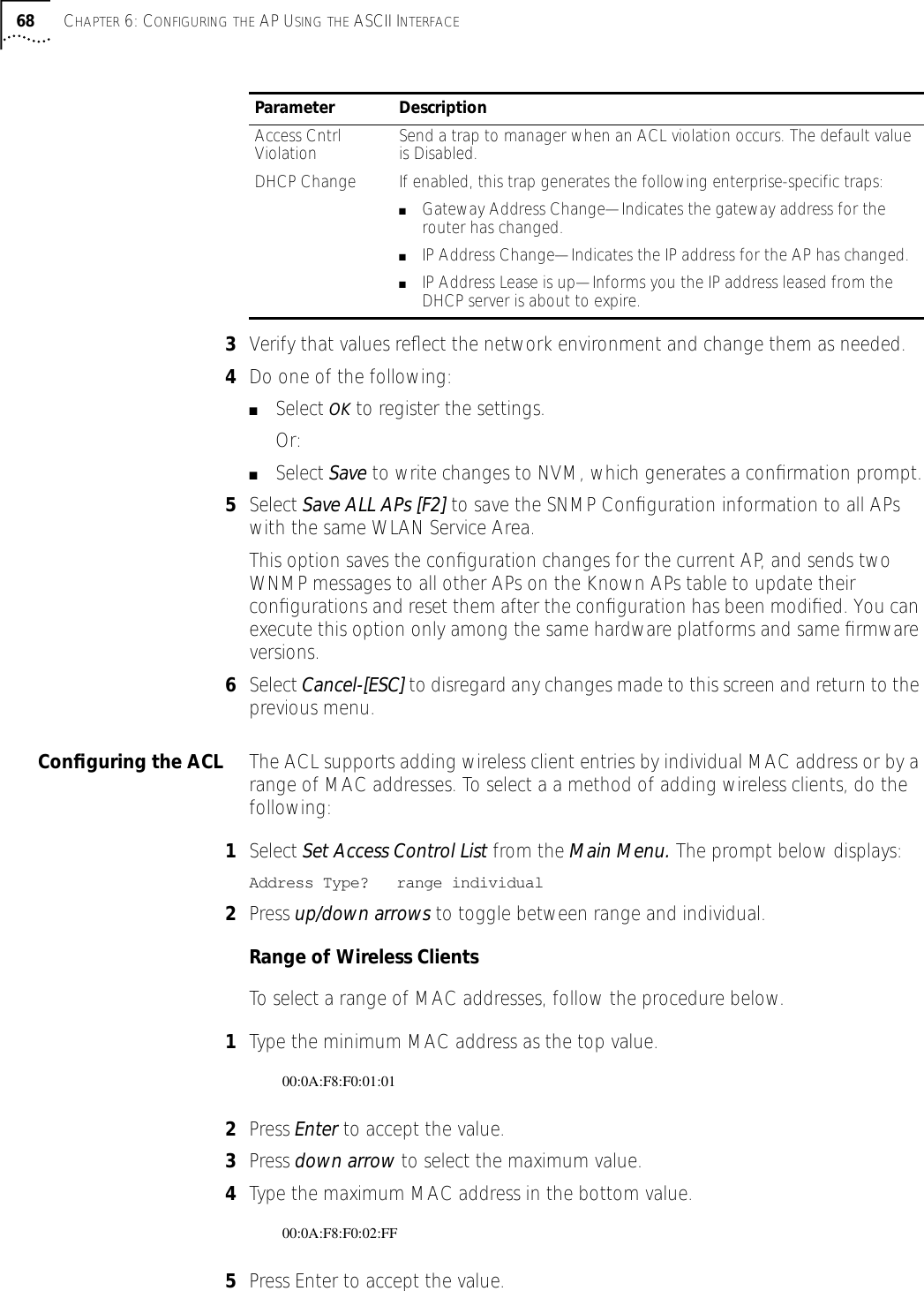 68 CHAPTER 6: CONFIGURING THE AP USING THE ASCII INTERFACE3Verify that values reﬂect the network environment and change them as needed.4Do one of the following:■Select OK to register the settings. Or:■Select Save to write changes to NVM, which generates a conﬁrmation prompt.5Select Save ALL APs [F2] to save the SNMP Conﬁguration information to all APs with the same WLAN Service Area. This option saves the conﬁguration changes for the current AP, and sends two WNMP messages to all other APs on the Known APs table to update their conﬁgurations and reset them after the conﬁguration has been modiﬁed. You can execute this option only among the same hardware platforms and same ﬁrmware versions.6Select Cancel-[ESC] to disregard any changes made to this screen and return to the previous menu.Conﬁguring the ACL The ACL supports adding wireless client entries by individual MAC address or by a range of MAC addresses. To select a a method of adding wireless clients, do the following:1Select Set Access Control List from the Main Menu. The prompt below displays:Address Type?   range individual2Press up/down arrows to toggle between range and individual.Range of Wireless ClientsTo select a range of MAC addresses, follow the procedure below.1Type the minimum MAC address as the top value.00:0A:F8:F0:01:012Press Enter to accept the value.3Press down arrow to select the maximum value.4Type the maximum MAC address in the bottom value.00:0A:F8:F0:02:FF5Press Enter to accept the value.Access Cntrl Violation Send a trap to manager when an ACL violation occurs. The default value is Disabled.DHCP Change If enabled, this trap generates the following enterprise-specific traps:■Gateway Address Change&mdash;Indicates the gateway address for the router has changed.■IP Address Change&mdash;Indicates the IP address for the AP has changed.■IP Address Lease is up&mdash;Informs you the IP address leased from the DHCP server is about to expire.Parameter Description