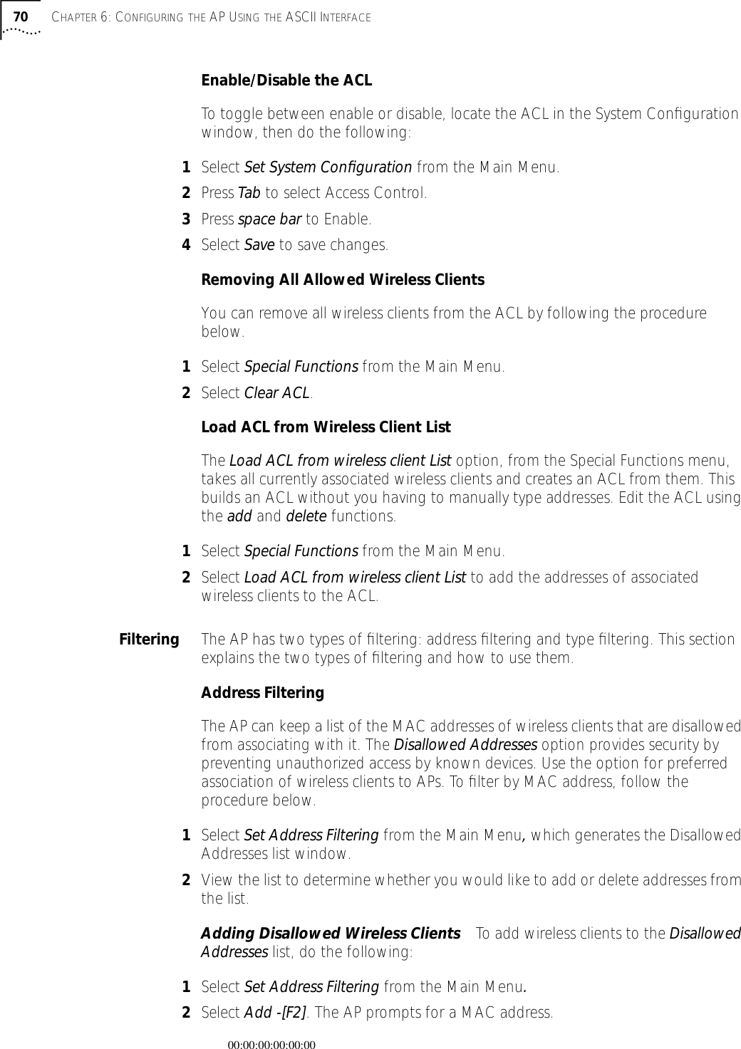 70 CHAPTER 6: CONFIGURING THE AP USING THE ASCII INTERFACEEnable/Disable the ACLTo toggle between enable or disable, locate the ACL in the System Conﬁguration window, then do the following:1Select Set System Conﬁguration from the Main Menu.2Press Tab to select Access Control.3Press space bar to Enable.4Select Save to save changes.Removing All Allowed Wireless ClientsYou can remove all wireless clients from the ACL by following the procedure below.1Select Special Functions from the Main Menu.2Select Clear ACL.Load ACL from Wireless Client ListThe Load ACL from wireless client List option, from the Special Functions menu, takes all currently associated wireless clients and creates an ACL from them. This builds an ACL without you having to manually type addresses. Edit the ACL using the add and delete functions.1Select Special Functions from the Main Menu.2Select Load ACL from wireless client List to add the addresses of associated wireless clients to the ACL.Filtering The AP has two types of ﬁltering: address ﬁltering and type ﬁltering. This section explains the two types of ﬁltering and how to use them.Address FilteringThe AP can keep a list of the MAC addresses of wireless clients that are disallowed from associating with it. The Disallowed Addresses option provides security by preventing unauthorized access by known devices. Use the option for preferred association of wireless clients to APs. To ﬁlter by MAC address, follow the procedure below.1Select Set Address Filtering from the Main Menu, which generates the Disallowed Addresses list window.2View the list to determine whether you would like to add or delete addresses from the list.Adding Disallowed Wireless Clients To add wireless clients to the Disallowed Addresses list, do the following:1Select Set Address Filtering from the Main Menu.2Select Add -[F2]. The AP prompts for a MAC address.00:00:00:00:00:00