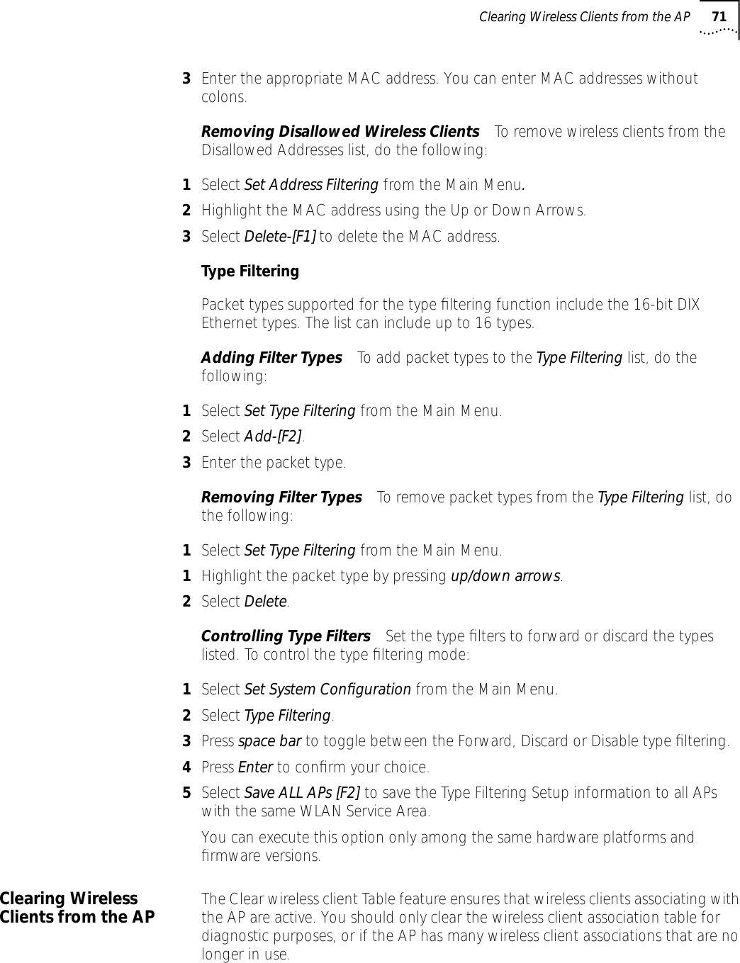 Clearing Wireless Clients from the AP 713Enter the appropriate MAC address. You can enter MAC addresses without colons.Removing Disallowed Wireless Clients To remove wireless clients from the Disallowed Addresses list, do the following:1Select Set Address Filtering from the Main Menu.2Highlight the MAC address using the Up or Down Arrows.3Select Delete-[F1] to delete the MAC address.Type FilteringPacket types supported for the type ﬁltering function include the 16-bit DIX Ethernet types. The list can include up to 16 types.Adding Filter Types To add packet types to the Type Filtering list, do the following:1Select Set Type Filtering from the Main Menu.2Select Add-[F2].3Enter the packet type.Removing Filter Types To remove packet types from the Type Filtering list, do the following:1Select Set Type Filtering from the Main Menu.1Highlight the packet type by pressing up/down arrows.2Select Delete.Controlling Type Filters Set the type ﬁlters to forward or discard the types listed. To control the type ﬁltering mode:1Select Set System Conﬁguration from the Main Menu.2Select Type Filtering.3Press space bar to toggle between the Forward, Discard or Disable type ﬁltering.4Press Enter to conﬁrm your choice.5Select Save ALL APs [F2] to save the Type Filtering Setup information to all APs with the same WLAN Service Area. You can execute this option only among the same hardware platforms and ﬁrmware versions.Clearing Wireless Clients from the AP The Clear wireless client Table feature ensures that wireless clients associating with the AP are active. You should only clear the wireless client association table for diagnostic purposes, or if the AP has many wireless client associations that are no longer in use. 