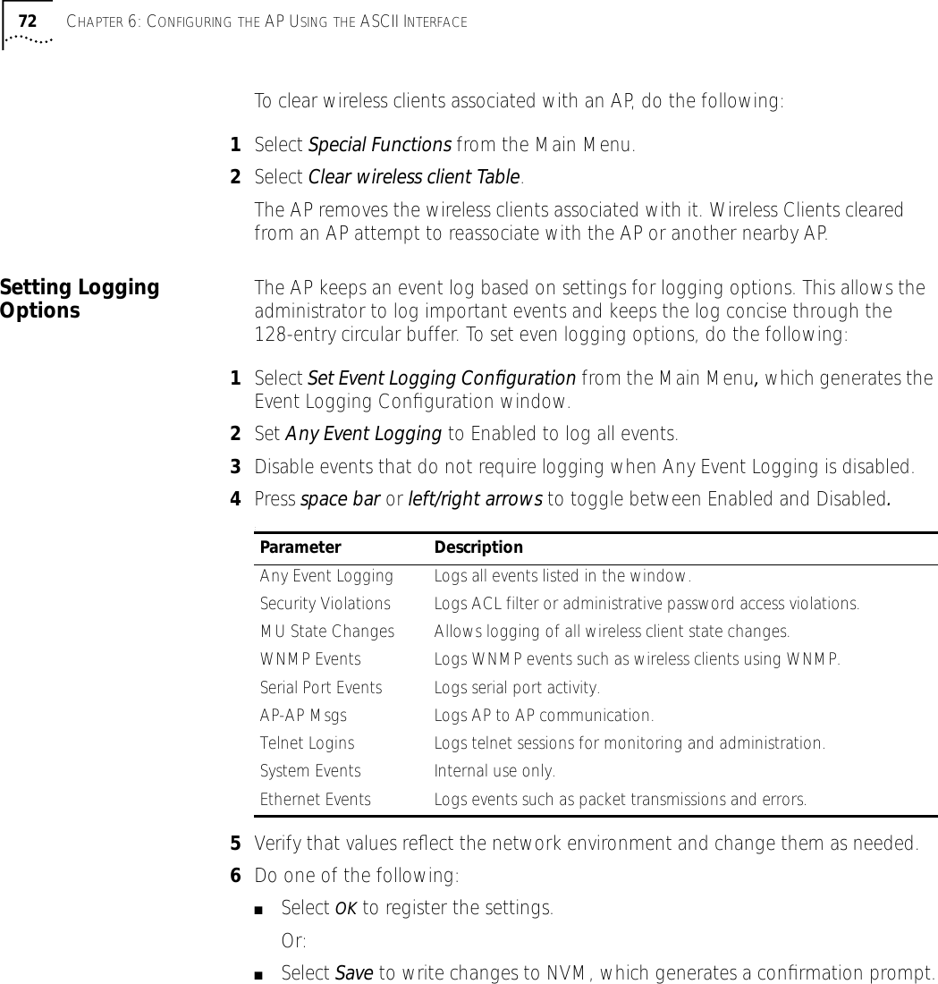 72 CHAPTER 6: CONFIGURING THE AP USING THE ASCII INTERFACETo clear wireless clients associated with an AP, do the following:1Select Special Functions from the Main Menu.2Select Clear wireless client Table. The AP removes the wireless clients associated with it. Wireless Clients cleared from an AP attempt to reassociate with the AP or another nearby AP.Setting Logging Options The AP keeps an event log based on settings for logging options. This allows the administrator to log important events and keeps the log concise through the 128-entry circular buffer. To set even logging options, do the following:1Select Set Event Logging Conﬁguration from the Main Menu, which generates the Event Logging Conﬁguration window.2Set Any Event Logging to Enabled to log all events. 3Disable events that do not require logging when Any Event Logging is disabled. 4Press space bar or left/right arrows to toggle between Enabled and Disabled.:5Verify that values reﬂect the network environment and change them as needed.6Do one of the following:■Select OK to register the settings. Or:■Select Save to write changes to NVM, which generates a conﬁrmation prompt.Parameter DescriptionAny Event Logging Logs all events listed in the window.Security Violations Logs ACL filter or administrative password access violations.MU State Changes Allows logging of all wireless client state changes.WNMP Events Logs WNMP events such as wireless clients using WNMP.Serial Port Events Logs serial port activity.AP-AP Msgs Logs AP to AP communication.Telnet Logins Logs telnet sessions for monitoring and administration. System Events Internal use only.Ethernet Events Logs events such as packet transmissions and errors.