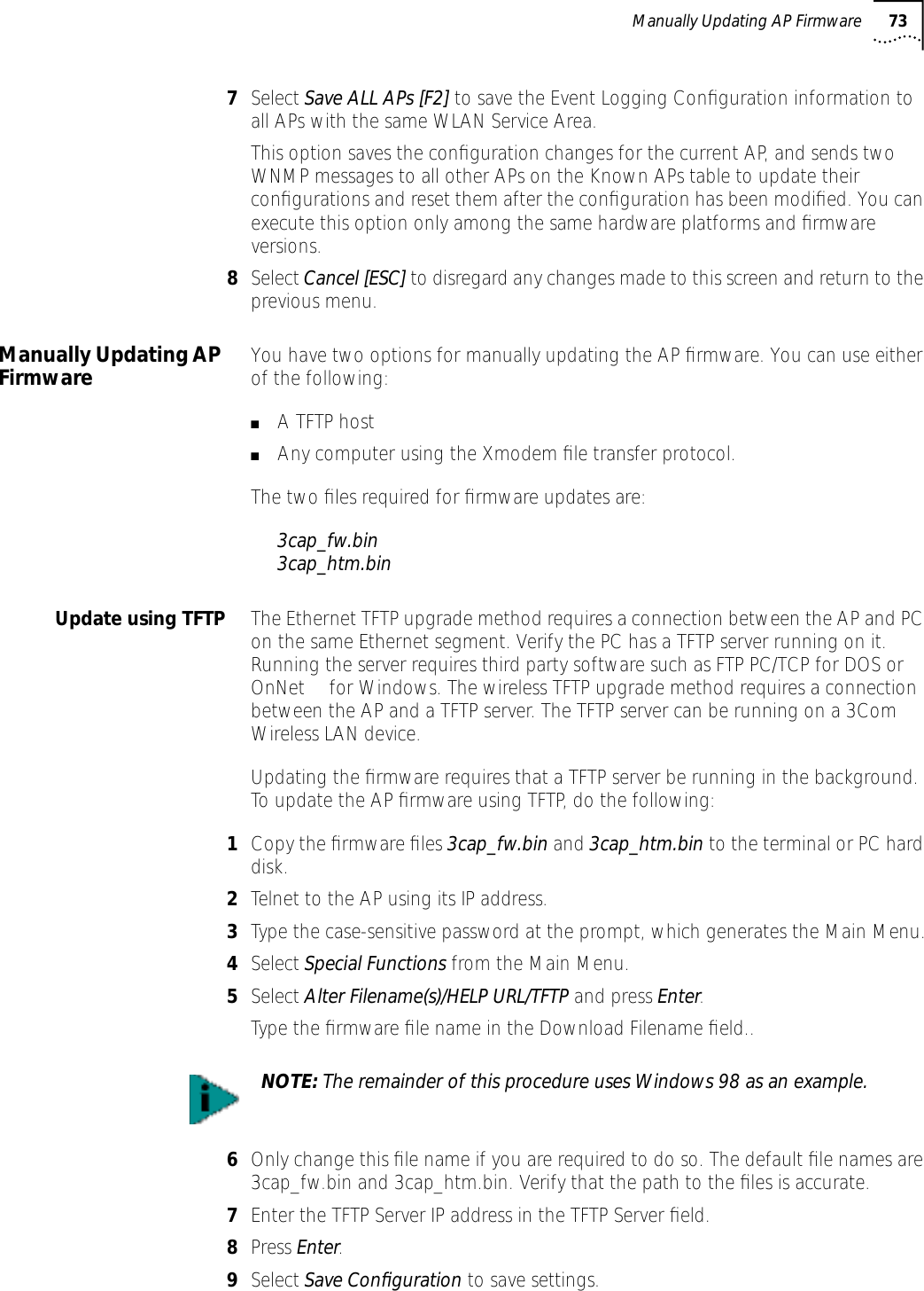 Manually Updating AP Firmware 737Select Save ALL APs [F2] to save the Event Logging Conﬁguration information to all APs with the same WLAN Service Area. This option saves the conﬁguration changes for the current AP, and sends two WNMP messages to all other APs on the Known APs table to update their conﬁgurations and reset them after the conﬁguration has been modiﬁed. You can execute this option only among the same hardware platforms and ﬁrmware versions.8Select Cancel [ESC] to disregard any changes made to this screen and return to the previous menu. Manually Updating AP Firmware You have two options for manually updating the AP ﬁrmware. You can use either of the following:■A TFTP host■Any computer using the Xmodem ﬁle transfer protocol.The two ﬁles required for ﬁrmware updates are:3cap_fw.bin3cap_htm.binUpdate using TFTP The Ethernet TFTP upgrade method requires a connection between the AP and PC on the same Ethernet segment. Verify the PC has a TFTP server running on it. Running the server requires third party software such as FTP PC/TCP for DOS or OnNet&trade; for Windows. The wireless TFTP upgrade method requires a connection between the AP and a TFTP server. The TFTP server can be running on a 3Com Wireless LAN device.Updating the ﬁrmware requires that a TFTP server be running in the background. To update the AP ﬁrmware using TFTP, do the following:1Copy the ﬁrmware ﬁles 3cap_fw.bin and 3cap_htm.bin to the terminal or PC hard disk.2Telnet to the AP using its IP address.3Type the case-sensitive password at the prompt, which generates the Main Menu.4Select Special Functions from the Main Menu.5Select Alter Filename(s)/HELP URL/TFTP and press Enter.Type the ﬁrmware ﬁle name in the Download Filename ﬁeld..6Only change this ﬁle name if you are required to do so. The default ﬁle names are 3cap_fw.bin and 3cap_htm.bin. Verify that the path to the ﬁles is accurate.7Enter the TFTP Server IP address in the TFTP Server ﬁeld.8Press Enter.9Select Save Conﬁguration to save settings.NOTE: The remainder of this procedure uses Windows 98 as an example.