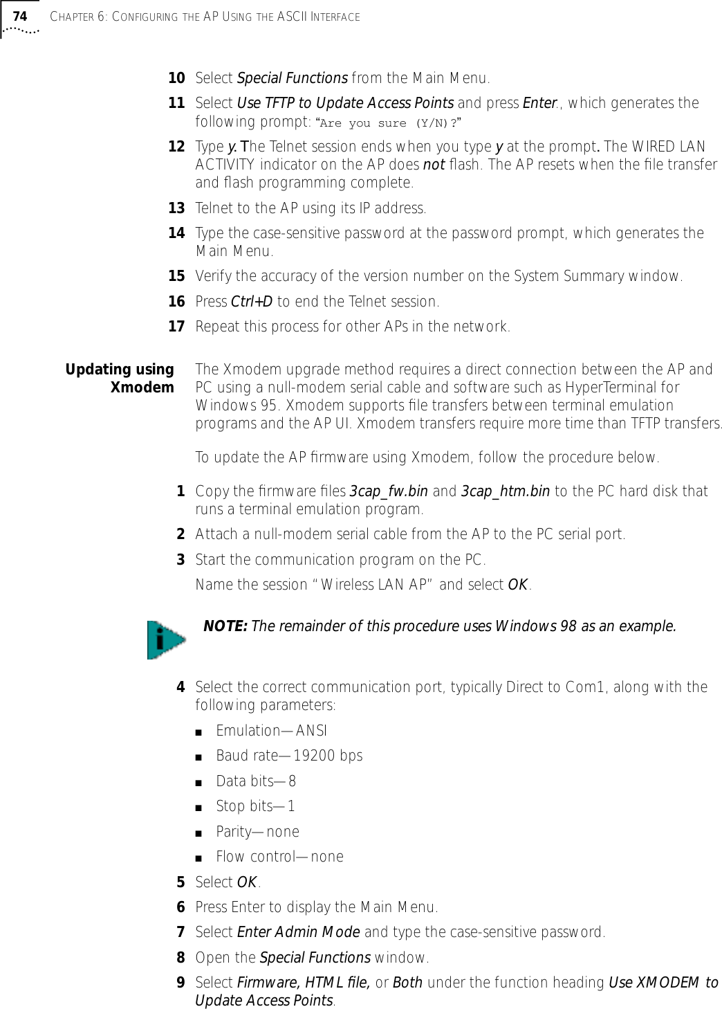 74 CHAPTER 6: CONFIGURING THE AP USING THE ASCII INTERFACE10 Select Special Functions from the Main Menu.11 Select Use TFTP to Update Access Points and press Enter., which generates the following prompt: &ldquo;Are you sure (Y/N)?&rdquo;12 Type y. The Telnet session ends when you type y at the prompt. The WIRED LAN ACTIVITY indicator on the AP does not ﬂash. The AP resets when the ﬁle transfer and ﬂash programming complete.13 Telnet to the AP using its IP address.14 Type the case-sensitive password at the password prompt, which generates the Main Menu.15 Verify the accuracy of the version number on the System Summary window.16 Press Ctrl+D to end the Telnet session.17 Repeat this process for other APs in the network.Updating usingXmodem The Xmodem upgrade method requires a direct connection between the AP and PC using a null-modem serial cable and software such as HyperTerminal for Windows 95. Xmodem supports ﬁle transfers between terminal emulation programs and the AP UI. Xmodem transfers require more time than TFTP transfers.To update the AP ﬁrmware using Xmodem, follow the procedure below.1Copy the ﬁrmware ﬁles 3cap_fw.bin and 3cap_htm.bin to the PC hard disk that runs a terminal emulation program.2Attach a null-modem serial cable from the AP to the PC serial port.3Start the communication program on the PC.Name the session &ldquo;Wireless LAN AP&rdquo; and select OK.4Select the correct communication port, typically Direct to Com1, along with the following parameters:■Emulation&mdash;ANSI■Baud rate&mdash;19200 bps■Data bits&mdash;8■Stop bits&mdash;1■Parity&mdash;none■Flow control&mdash;none5Select OK.6Press Enter to display the Main Menu.7Select Enter Admin Mode and type the case-sensitive password.8Open the Special Functions window.9Select Firmware, HTML ﬁle, or Both under the function heading Use XMODEM to Update Access Points.NOTE: The remainder of this procedure uses Windows 98 as an example.