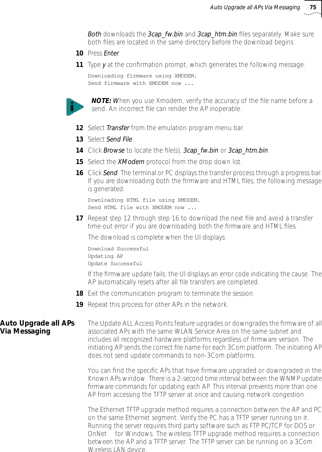 Auto Upgrade all APs Via Messaging 75Both downloads the 3cap_fw.bin and 3cap_htm.bin ﬁles separately. Make sure both ﬁles are located in the same directory before the download begins.10 Press Enter.11 Type y at the conﬁrmation prompt, which generates the following message:Downloading firmware using XMODEM.Send firmware with XMODEM now ...12 Select Transfer from the emulation program menu bar.13 Select Send File. 14 Click Browse to locate the ﬁle(s), 3cap_fw.bin or 3cap_htm.bin.15 Select the XModem protocol from the drop down list.16 Click Send. The terminal or PC displays the transfer process through a progress bar. If you are downloading both the ﬁrmware and HTML ﬁles, the following message is generated:Downloading HTML file using XMODEM.Send HTML file with XMODEM now ...17 Repeat step 12 through step 16 to download the next ﬁle and avoid a transfer time-out error if you are downloading both the ﬁrmware and HTML ﬁles.The download is complete when the UI displays:Download SuccessfulUpdating APUpdate SuccessfulIf the ﬁrmware update fails, the UI displays an error code indicating the cause. The AP automatically resets after all ﬁle transfers are completed.18 Exit the communication program to terminate the session.19 Repeat this process for other APs in the network.Auto Upgrade all APs Via Messaging The Update ALL Access Points feature upgrades or downgrades the ﬁrmware of all associated APs with the same WLAN Service Area on the same subnet and includes all recognized hardware platforms regardless of ﬁrmware version. The initiating AP sends the correct ﬁle name for each 3Com platform. The initiating AP does not send update commands to non-3Com platforms. You can ﬁnd the speciﬁc APs that have ﬁrmware upgraded or downgraded in the Known APs window. There is a 2-second time interval between the WNMP update ﬁrmware commands for updating each AP. This interval prevents more than one AP from accessing the TFTP server at once and causing network congestion. The Ethernet TFTP upgrade method requires a connection between the AP and PC on the same Ethernet segment. Verify the PC has a TFTP server running on it. Running the server requires third party software such as FTP PC/TCP for DOS or OnNet&trade; for Windows. The wireless TFTP upgrade method requires a connection between the AP and a TFTP server. The TFTP server can be running on a 3Com Wireless LAN device.NOTE: When you use Xmodem, verify the accuracy of the ﬁle name before a send. An incorrect ﬁle can render the AP inoperable.