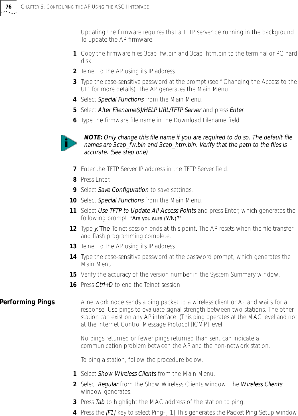 76 CHAPTER 6: CONFIGURING THE AP USING THE ASCII INTERFACEUpdating the ﬁrmware requires that a TFTP server be running in the background. To update the AP ﬁrmware:1Copy the ﬁrmware ﬁles 3cap_fw.bin and 3cap_htm.bin to the terminal or PC hard disk.2Telnet to the AP using its IP address.3Type the case-sensitive password at the prompt (see &ldquo;Changing the Access to the UI&rdquo; for more details). The AP generates the Main Menu.4Select Special Functions from the Main Menu.5Select Alter Filename(s)/HELP URL/TFTP Server and press Enter.6Type the ﬁrmware ﬁle name in the Download Filename ﬁeld.7Enter the TFTP Server IP address in the TFTP Server ﬁeld.8Press Enter.9Select Save Conﬁguration to save settings.10 Select Special Functions from the Main Menu.11 Select Use TFTP to Update All Access Points and press Enter, which generates the following prompt: &ldquo;Are you sure (Y/N)?&rdquo;12 Type y. The Telnet session ends at this point. The AP resets when the ﬁle transfer and ﬂash programming complete.13 Telnet to the AP using its IP address.14 Type the case-sensitive password at the password prompt, which generates the Main Menu.15 Verify the accuracy of the version number in the System Summary window.16 Press Ctrl+D to end the Telnet session.Performing Pings A network node sends a ping packet to a wireless client or AP and waits for a response. Use pings to evaluate signal strength between two stations. The other station can exist on any AP interface. (This ping operates at the MAC level and not at the Internet Control Message Protocol [ICMP] level.No pings returned or fewer pings returned than sent can indicate a communication problem between the AP and the non-network station.To ping a station, follow the procedure below.1Select Show Wireless Clients from the Main Menu.2Select Regular from the Show Wireless Clients window. The Wireless Clients window generates.3Press Tab to highlight the MAC address of the station to ping.4Press the [F1] key to select Ping-[F1] This generates the Packet Ping Setup window.NOTE: Only change this ﬁle name if you are required to do so. The default ﬁle names are 3cap_fw.bin and 3cap_htm.bin. Verify that the path to the ﬁles is accurate. (See step one)