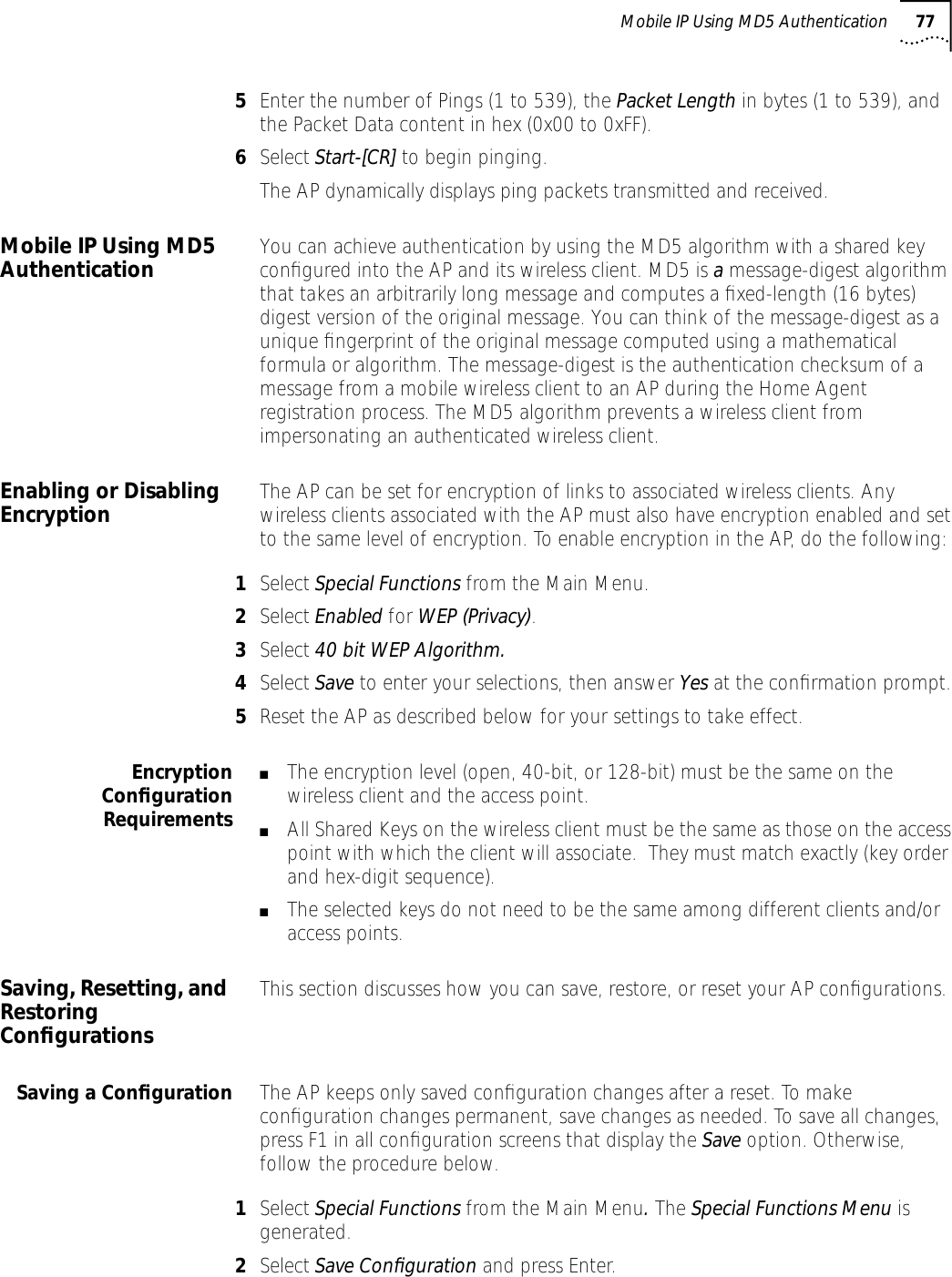 Mobile IP Using MD5 Authentication 775Enter the number of Pings (1 to 539), the Packet Length in bytes (1 to 539), and the Packet Data content in hex (0x00 to 0xFF).6Select Start-[CR] to begin pinging. The AP dynamically displays ping packets transmitted and received.Mobile IP Using MD5 Authentication You can achieve authentication by using the MD5 algorithm with a shared key conﬁgured into the AP and its wireless client. MD5 is a message-digest algorithm that takes an arbitrarily long message and computes a ﬁxed-length (16 bytes) digest version of the original message. You can think of the message-digest as a unique ﬁngerprint of the original message computed using a mathematical formula or algorithm. The message-digest is the authentication checksum of a message from a mobile wireless client to an AP during the Home Agent registration process. The MD5 algorithm prevents a wireless client from impersonating an authenticated wireless client.Enabling or Disabling Encryption The AP can be set for encryption of links to associated wireless clients. Any wireless clients associated with the AP must also have encryption enabled and set to the same level of encryption. To enable encryption in the AP, do the following:1Select Special Functions from the Main Menu.2Select Enabled for WEP (Privacy).3Select 40 bit WEP Algorithm.4Select Save to enter your selections, then answer Yes at the conﬁrmation prompt.5Reset the AP as described below for your settings to take effect.EncryptionConﬁgurationRequirements■The encryption level (open, 40-bit, or 128-bit) must be the same on the wireless client and the access point.■All Shared Keys on the wireless client must be the same as those on the access point with which the client will associate.  They must match exactly (key order and hex-digit sequence).■The selected keys do not need to be the same among different clients and/or access points.Saving, Resetting, and Restoring ConﬁgurationsThis section discusses how you can save, restore, or reset your AP conﬁgurations.Saving a Conﬁguration The AP keeps only saved conﬁguration changes after a reset. To make conﬁguration changes permanent, save changes as needed. To save all changes, press F1 in all conﬁguration screens that display the Save option. Otherwise, follow the procedure below.1Select Special Functions from the Main Menu. The Special Functions Menu is generated.2Select Save Conﬁguration and press Enter.