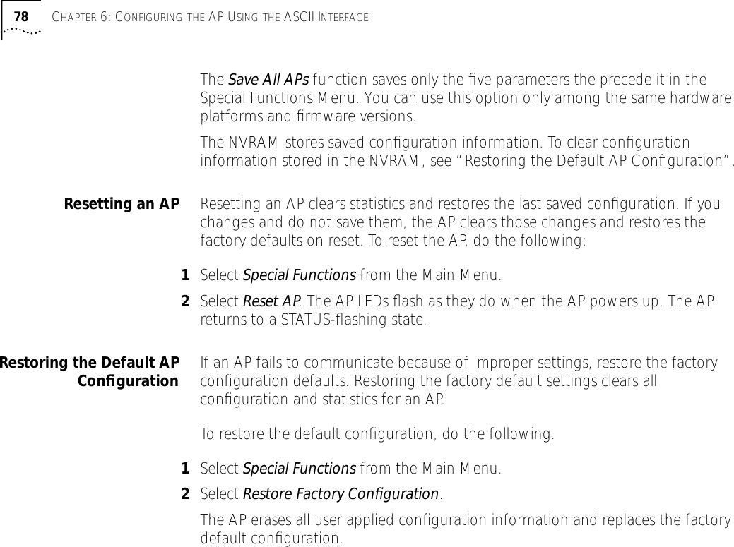 78 CHAPTER 6: CONFIGURING THE AP USING THE ASCII INTERFACEThe Save All APs function saves only the ﬁve parameters the precede it in the Special Functions Menu. You can use this option only among the same hardware platforms and ﬁrmware versions.The NVRAM stores saved conﬁguration information. To clear conﬁguration information stored in the NVRAM, see &ldquo;Restoring the Default AP Conﬁguration&rdquo;.Resetting an AP Resetting an AP clears statistics and restores the last saved conﬁguration. If you changes and do not save them, the AP clears those changes and restores the factory defaults on reset. To reset the AP, do the following:1Select Special Functions from the Main Menu.2Select Reset AP. The AP LEDs ﬂash as they do when the AP powers up. The AP returns to a STATUS-ﬂashing state.Restoring the Default APConﬁguration If an AP fails to communicate because of improper settings, restore the factory conﬁguration defaults. Restoring the factory default settings clears all conﬁguration and statistics for an AP.To restore the default conﬁguration, do the following.1Select Special Functions from the Main Menu.2Select Restore Factory Conﬁguration. The AP erases all user applied conﬁguration information and replaces the factory default conﬁguration.