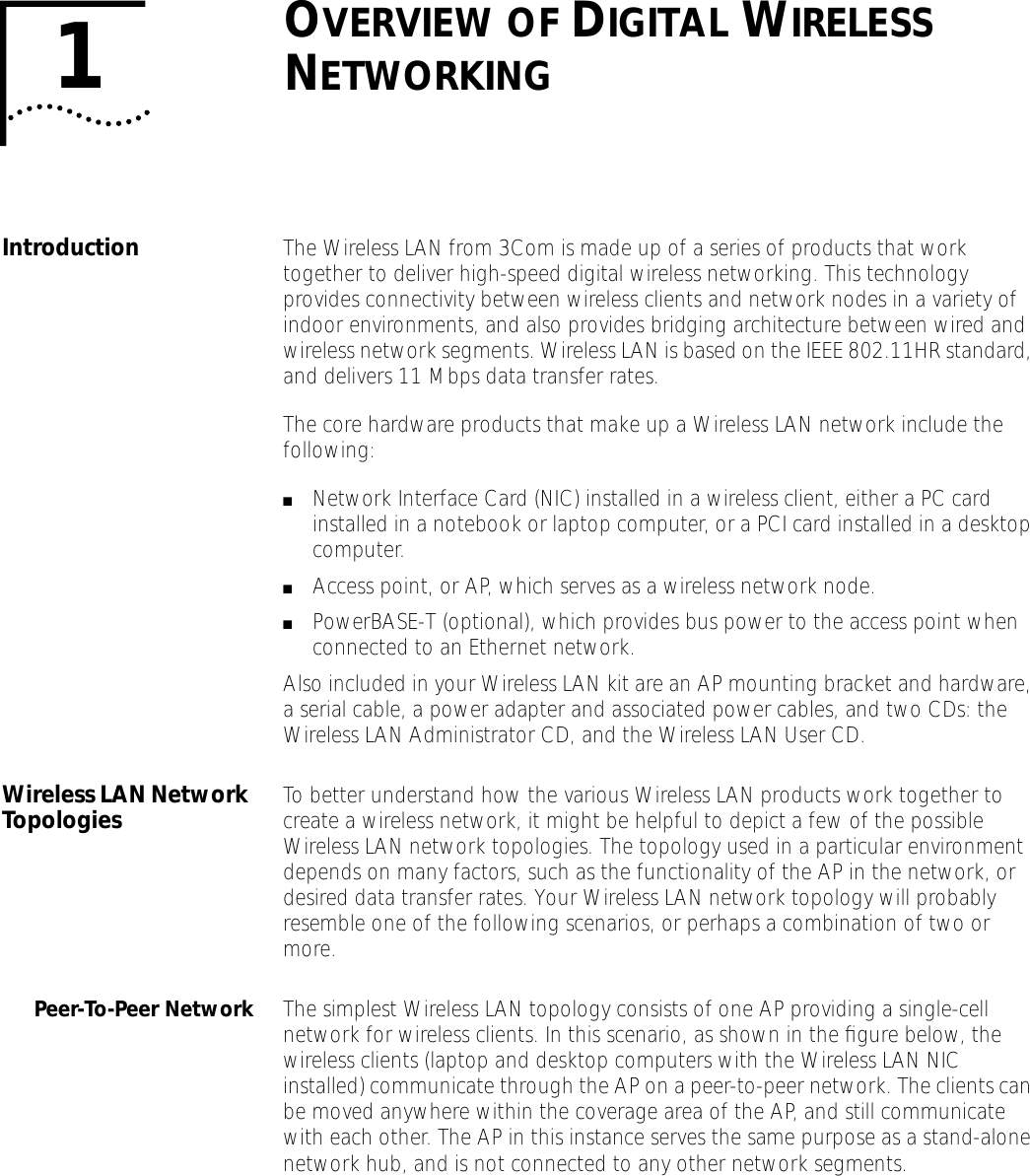  1 O VERVIEW   OF  D IGITAL  W IRELESS  N ETWORKING Introduction The Wireless LAN from 3Com is made up of a series of products that work together to deliver high-speed digital wireless networking. This technology provides connectivity between wireless clients and network nodes in a variety of indoor environments, and also provides bridging architecture between wired and wireless network segments. Wireless LAN is based on the IEEE 802.11HR standard, and delivers 11 Mbps data transfer rates.The core hardware products that make up a Wireless LAN network include the following: ■ Network Interface Card (NIC) installed in a wireless client, either a PC card installed in a notebook or laptop computer, or a PCI card installed in a desktop computer. ■ Access point, or AP, which serves as a wireless network node. ■ PowerBASE-T (optional), which provides bus power to the access point when connected to an Ethernet network.Also included in your Wireless LAN kit are an AP mounting bracket and hardware, a serial cable, a power adapter and associated power cables, and two CDs: the Wireless LAN Administrator CD, and the Wireless LAN User CD. Wireless LAN Network Topologies To better understand how the various Wireless LAN products work together to create a wireless network, it might be helpful to depict a few of the possible Wireless LAN network topologies. The topology used in a particular environment depends on many factors, such as the functionality of the AP in the network, or desired data transfer rates. Your Wireless LAN network topology will probably resemble one of the following scenarios, or perhaps a combination of two or more. Peer-To-Peer Network The simplest Wireless LAN topology consists of one AP providing a single-cell network for wireless clients. In this scenario, as shown in the ﬁgure below, the wireless clients (laptop and desktop computers with the Wireless LAN NIC installed) communicate through the AP on a peer-to-peer network. The clients can be moved anywhere within the coverage area of the AP, and still communicate with each other. The AP in this instance serves the same purpose as a stand-alone network hub, and is not connected to any other network segments.