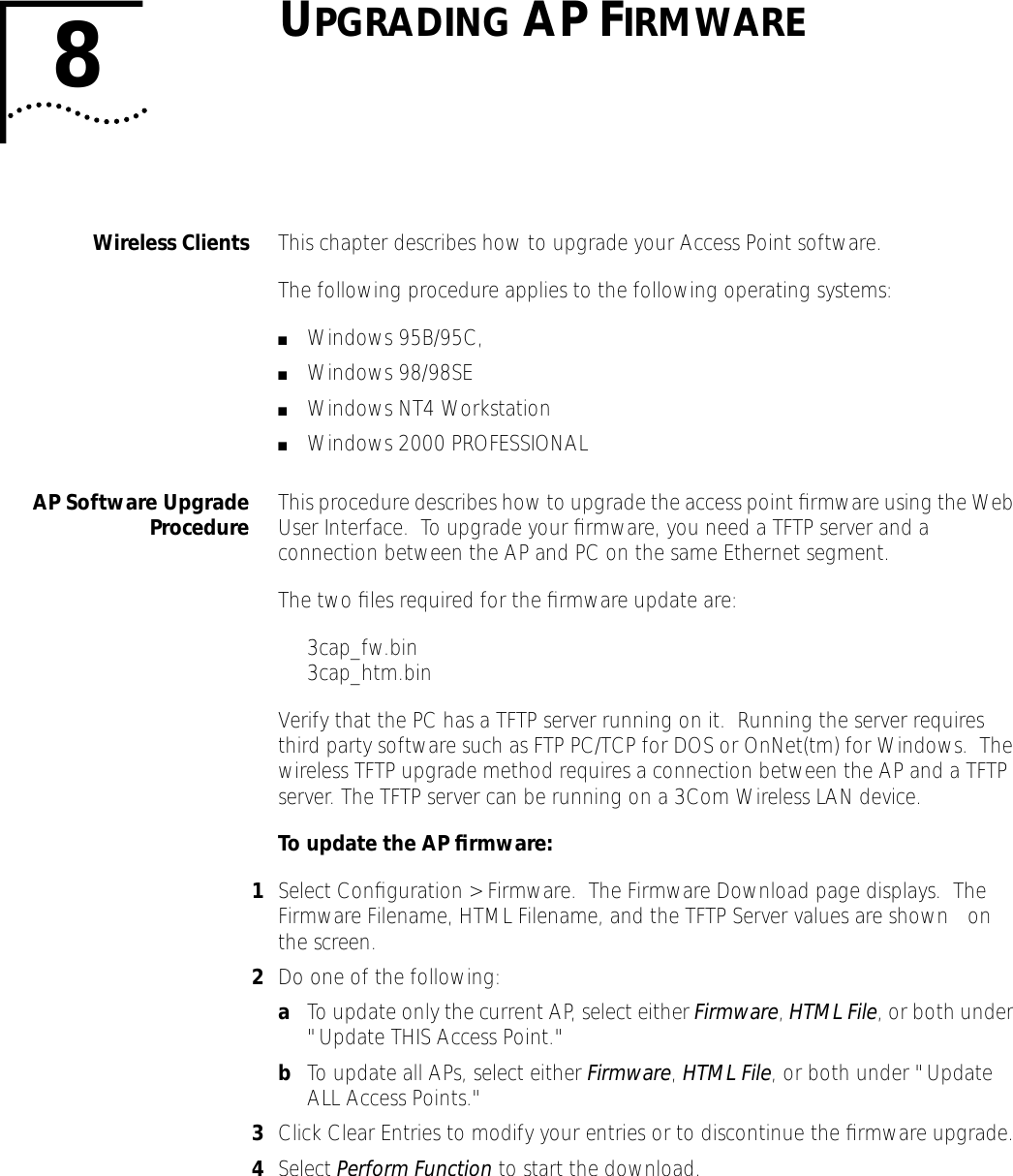 8UPGRADING AP FIRMWAREWireless Clients This chapter describes how to upgrade your Access Point software.The following procedure applies to the following operating systems:■Windows 95B/95C, ■Windows 98/98SE■Windows NT4 Workstation■Windows 2000 PROFESSIONALAP Software UpgradeProcedure This procedure describes how to upgrade the access point ﬁrmware using the Web User Interface.  To upgrade your ﬁrmware, you need a TFTP server and a connection between the AP and PC on the same Ethernet segment.  The two ﬁles required for the ﬁrmware update are:3cap_fw.bin 3cap_htm.binVerify that the PC has a TFTP server running on it.  Running the server requires third party software such as FTP PC/TCP for DOS or OnNet(tm) for Windows.  The wireless TFTP upgrade method requires a connection between the AP and a TFTP server. The TFTP server can be running on a 3Com Wireless LAN device.To update the AP ﬁrmware:1Select Conﬁguration > Firmware.  The Firmware Download page displays.  The Firmware Filename, HTML Filename, and the TFTP Server values are shown    on the screen.2Do one of the following:aTo update only the current AP, select either Firmware, HTML File, or both under "Update THIS Access Point."bTo update all APs, select either Firmware, HTML File, or both under "Update ALL Access Points."3Click Clear Entries to modify your entries or to discontinue the ﬁrmware upgrade.4Select Perform Function to start the download.