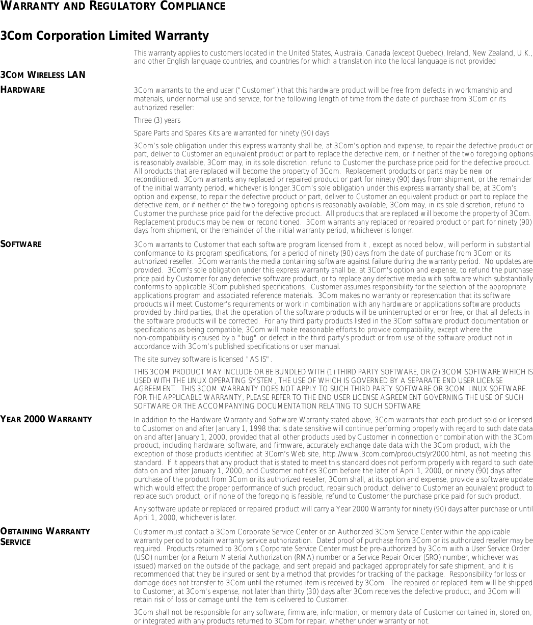 WARRANTY AND REGULATORY COMPLIANCE3Com Corporation Limited WarrantyThis warranty applies to customers located in the United States, Australia, Canada (except Quebec), Ireland, New Zealand, U.K., and other English language countries, and countries for which a translation into the local language is not provided3COM WIRELESS LANHARDWARE 3Com warrants to the end user (&ldquo;Customer&rdquo;) that this hardware product will be free from defects in workmanship and materials, under normal use and service, for the following length of time from the date of purchase from 3Com or its authorized reseller:Three (3) yearsSpare Parts and Spares Kits are warranted for ninety (90) days3Com&rsquo;s sole obligation under this express warranty shall be, at 3Com&rsquo;s option and expense, to repair the defective product or part, deliver to Customer an equivalent product or part to replace the defective item, or if neither of the two foregoing options is reasonably available, 3Com may, in its sole discretion, refund to Customer the purchase price paid for the defective product.  All products that are replaced will become the property of 3Com.  Replacement products or parts may be new or reconditioned.  3Com warrants any replaced or repaired product or part for ninety (90) days from shipment, or the remainder of the initial warranty period, whichever is longer.3Com&rsquo;s sole obligation under this express warranty shall be, at 3Com&rsquo;s option and expense, to repair the defective product or part, deliver to Customer an equivalent product or part to replace the defective item, or if neither of the two foregoing options is reasonably available, 3Com may, in its sole discretion, refund to Customer the purchase price paid for the defective product.  All products that are replaced will become the property of 3Com.  Replacement products may be new or reconditioned.  3Com warrants any replaced or repaired product or part for ninety (90) days from shipment, or the remainder of the initial warranty period, whichever is longer.SOFTWARE 3Com warrants to Customer that each software program licensed from it , except as noted below, will perform in substantial conformance to its program specifications, for a period of ninety (90) days from the date of purchase from 3Com or its authorized reseller.  3Com warrants the media containing software against failure during the warranty period.  No updates are provided.  3Com's sole obligation under this express warranty shall be, at 3Com's option and expense, to refund the purchase price paid by Customer for any defective software product, or to replace any defective media with software which substantially conforms to applicable 3Com published specifications.  Customer assumes responsibility for the selection of the appropriate applications program and associated reference materials.  3Com makes no warranty or representation that its software products will meet Customer&rsquo;s requirements or work in combination with any hardware or applications software products provided by third parties, that the operation of the software products will be uninterrupted or error free, or that all defects in the software products will be corrected.  For any third party products listed in the 3Com software product documentation or specifications as being compatible, 3Com will make reasonable efforts to provide compatibility, except where the non-compatibility is caused by a "bug" or defect in the third party's product or from use of the software product not in accordance with 3Com&rsquo;s published specifications or user manual.The site survey software is licensed "AS IS".THIS 3COM PRODUCT MAY INCLUDE OR BE BUNDLED WITH (1) THIRD PARTY SOFTWARE, OR (2) 3COM SOFTWARE WHICH IS USED WITH THE LINUX OPERATING SYSTEM, THE USE OF WHICH IS GOVERNED BY A SEPARATE END USER LICENSE AGREEMENT.  THIS 3COM WARRANTY DOES NOT APPLY TO SUCH THIRD PARTY SOFTWARE OR 3COM LINUX SOFTWARE.  FOR THE APPLICABLE WARRANTY, PLEASE REFER TO THE END USER LICENSE AGREEMENT GOVERNING THE USE OF SUCH SOFTWARE OR THE ACCOMPANYING DOCUMENTATION RELATING TO SUCH SOFTWAREYEAR 2000 WARRANTY In addition to the Hardware Warranty and Software Warranty stated above, 3Com warrants that each product sold or licensed to Customer on and after January 1, 1998 that is date sensitive will continue performing properly with regard to such date data on and after January 1, 2000, provided that all other products used by Customer in connection or combination with the 3Com product, including hardware, software, and firmware, accurately exchange date data with the 3Com product, with the exception of those products identified at 3Com&rsquo;s Web site, http://www.3com.com/products/yr2000.html, as not meeting this standard.  If it appears that any product that is stated to meet this standard does not perform properly with regard to such date data on and after January 1, 2000, and Customer notifies 3Com before the later of April 1, 2000, or ninety (90) days after purchase of the product from 3Com or its authorized reseller, 3Com shall, at its option and expense, provide a software update which would effect the proper performance of such product, repair such product, deliver to Customer an equivalent product to replace such product, or if none of the foregoing is feasible, refund to Customer the purchase price paid for such product. Any software update or replaced or repaired product will carry a Year 2000 Warranty for ninety (90) days after purchase or until April 1, 2000, whichever is later. OBTAINING WARRANTY SERVICE Customer must contact a 3Com Corporate Service Center or an Authorized 3Com Service Center within the applicable warranty period to obtain warranty service authorization.  Dated proof of purchase from 3Com or its authorized reseller may be required.  Products returned to 3Com's Corporate Service Center must be pre-authorized by 3Com with a User Service Order (USO) number (or a Return Material Authorization (RMA) number or a Service Repair Order (SRO) number, whichever was issued) marked on the outside of the package, and sent prepaid and packaged appropriately for safe shipment, and it is recommended that they be insured or sent by a method that provides for tracking of the package.  Responsibility for loss or damage does not transfer to 3Com until the returned item is received by 3Com.  The repaired or replaced item will be shipped to Customer, at 3Com's expense, not later than thirty (30) days after 3Com receives the defective product, and 3Com will retain risk of loss or damage until the item is delivered to Customer.3Com shall not be responsible for any software, firmware, information, or memory data of Customer contained in, stored on, or integrated with any products returned to 3Com for repair, whether under warranty or not.