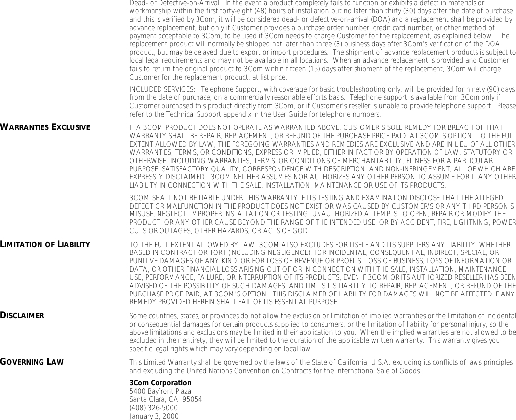 Dead- or Defective-on-Arrival.  In the event a product completely fails to function or exhibits a defect in materials or workmanship within the first forty-eight (48) hours of installation but no later than thirty (30) days after the date of purchase, and this is verified by 3Com, it will be considered dead- or defective-on-arrival (DOA) and a replacement shall be provided by advance replacement, but only if Customer provides a purchase order number, credit card number, or other method of payment acceptable to 3Com, to be used if 3Com needs to charge Customer for the replacement, as explained below.  The replacement product will normally be shipped not later than three (3) business days after 3Com&rsquo;s verification of the DOA product, but may be delayed due to export or import procedures.  The shipment of advance replacement products is subject to local legal requirements and may not be available in all locations.  When an advance replacement is provided and Customer fails to return the original product to 3Com within fifteen (15) days after shipment of the replacement, 3Com will charge Customer for the replacement product, at list price.INCLUDED SERVICES:   Telephone Support, with coverage for basic troubleshooting only, will be provided for ninety (90) days from the date of purchase, on a commercially reasonable efforts basis.  Telephone support is available from 3Com only if Customer purchased this product directly from 3Com, or if Customer&rsquo;s reseller is unable to provide telephone support.  Please refer to the Technical Support appendix in the User Guide for telephone numbers.WARRANTIES EXCLUSIVE IF A 3COM PRODUCT DOES NOT OPERATE AS WARRANTED ABOVE, CUSTOMER'S SOLE REMEDY FOR BREACH OF THAT WARRANTY SHALL BE REPAIR, REPLACEMENT, OR REFUND OF THE PURCHASE PRICE PAID, AT 3COM'S OPTION.  TO THE FULL EXTENT ALLOWED BY LAW, THE FOREGOING WARRANTIES AND REMEDIES ARE EXCLUSIVE AND ARE IN LIEU OF ALL OTHER WARRANTIES, TERMS, OR CONDITIONS, EXPRESS OR IMPLIED, EITHER IN FACT OR BY OPERATION OF LAW, STATUTORY OR OTHERWISE, INCLUDING WARRANTIES, TERMS, OR CONDITIONS OF MERCHANTABILITY, FITNESS FOR A PARTICULAR PURPOSE, SATISFACTORY QUALITY, CORRESPONDENCE WITH DESCRIPTION, AND NON-INFRINGEMENT, ALL OF WHICH ARE EXPRESSLY DISCLAIMED.  3COM NEITHER ASSUMES NOR AUTHORIZES ANY OTHER PERSON TO ASSUME FOR IT ANY OTHER LIABILITY IN CONNECTION WITH THE SALE, INSTALLATION, MAINTENANCE OR USE OF ITS PRODUCTS.3COM SHALL NOT BE LIABLE UNDER THIS WARRANTY IF ITS TESTING AND EXAMINATION DISCLOSE THAT THE ALLEGED DEFECT OR MALFUNCTION IN THE PRODUCT DOES NOT EXIST OR WAS CAUSED BY CUSTOMER'S OR ANY THIRD PERSON'S MISUSE, NEGLECT, IMPROPER INSTALLATION OR TESTING, UNAUTHORIZED ATTEMPTS TO OPEN, REPAIR OR MODIFY THE PRODUCT, OR ANY OTHER CAUSE BEYOND THE RANGE OF THE INTENDED USE, OR BY ACCIDENT, FIRE, LIGHTNING, POWER CUTS OR OUTAGES, OTHER HAZARDS, OR ACTS OF GOD.LIMITATION OF LIABILITY TO THE FULL EXTENT ALLOWED BY LAW, 3COM ALSO EXCLUDES FOR ITSELF AND ITS SUPPLIERS ANY LIABILITY, WHETHER BASED IN CONTRACT OR TORT (INCLUDING NEGLIGENCE), FOR INCIDENTAL, CONSEQUENTIAL, INDIRECT, SPECIAL, OR PUNITIVE DAMAGES OF ANY KIND, OR FOR LOSS OF REVENUE OR PROFITS, LOSS OF BUSINESS, LOSS OF INFORMATION OR DATA, OR OTHER FINANCIAL LOSS ARISING OUT OF OR IN CONNECTION WITH THE SALE, INSTALLATION, MAINTENANCE, USE, PERFORMANCE, FAILURE, OR INTERRUPTION OF ITS PRODUCTS, EVEN IF 3COM OR ITS AUTHORIZED RESELLER HAS BEEN ADVISED OF THE POSSIBILITY OF SUCH DAMAGES, AND LIMITS ITS LIABILITY TO REPAIR, REPLACEMENT, OR REFUND OF THE PURCHASE PRICE PAID, AT 3COM'S OPTION.  THIS DISCLAIMER OF LIABILITY FOR DAMAGES WILL NOT BE AFFECTED IF ANY REMEDY PROVIDED HEREIN SHALL FAIL OF ITS ESSENTIAL PURPOSE.DISCLAIMER Some countries, states, or provinces do not allow the exclusion or limitation of implied warranties or the limitation of incidental or consequential damages for certain products supplied to consumers, or the limitation of liability for personal injury, so the above limitations and exclusions may be limited in their application to you.  When the implied warranties are not allowed to be excluded in their entirety, they will be limited to the duration of the applicable written warranty.  This warranty gives you specific legal rights which may vary depending on local law.GOVERNING LAW This Limited Warranty shall be governed by the laws of the State of California, U.S.A. excluding its conflicts of laws principles and excluding the United Nations Convention on Contracts for the International Sale of Goods.3Com Corporation5400 Bayfront PlazaSanta Clara, CA  95054(408) 326-5000January 3, 2000