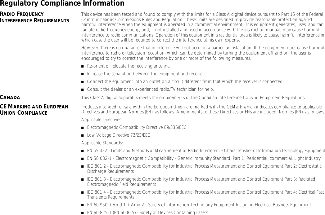 Regulatory Compliance InformationRADIO FREQUENCY INTERFERENCE REQUIREMENTS This device has been tested and found to comply with the limits for a Class A digital device pursuant to Part 15 of the Federal Communications Commissions Rules and Regulation. These limits are designed to provide reasonable protection against harmful interference when the equipment is operated in a commercial environment. This equipment generates, uses, and can radiate radio frequency energy and, if not installed and used in accordance with the instruction manual, may cause harmful interference to radio communications. Operation of this equipment in a residential area is likely to cause harmful interference in which case the user will be required to correct the interference at his own expense.However, there is no guarantee that interference will not occur in a particular installation. If the equipment does cause harmful interference to radio or television reception, which can be determined by turning the equipment off and on, the user is encouraged to try to correct the interference by one or more of the following measures:■Re-orient or relocate the receiving antenna.■Increase the separation between the equipment and receiver.■Connect the equipment into an outlet on a circuit different from that which the receiver is connected.■Consult the dealer or an experienced radio/TV technician for help.CANADA This Class A digital apparatus meets the requirements of the Canadian Interference-Causing Equipment Regulations.CE MARKING AND EUROPEAN UNION COMPLIANCE Products intended for sale within the European Union are marked with the CEMark which indicates compliance to applicable Directives and European Normes (EN), as follows. Amendments to these Directives or ENs are included: Normes (EN), as follows.Applicable Directives:■Electromagnetic Compatibility Directive 89/336/EEC■Low Voltage Directive 73/23/EECApplicable Standards:■EN 55 022 - Limits and Methods of Measurement of Radio Interference Characteristics of Information technology Equipment■EN 50 082-1 - Electromagnetic Compatibility - Generic Immunity Standard, Part 1: Residential, commercial, Light Industry■IEC 801.2 - Electromagnetic Compatibility for Industrial Process Measurement and Control Equipment Part 2: Electrostatic Discharge Requirements■IEC 801.3 - Electromagnetic Compatibility for Industrial Process Measurement and Control Equipment Part 3: Radiated Electromagnetic Field Requirements■IEC 801.4 - Electromagnetic Compatibility for Industrial Process Measurement and Control Equipment Part 4: Electrical Fast Transients Requirements■EN 60 950 + Amd 1 + Amd 2 - Safety of Information Technology Equipment Including Electrical Business Equipment■EN 60 825-1 (EN 60 825) - Safety of Devices Containing Lasers