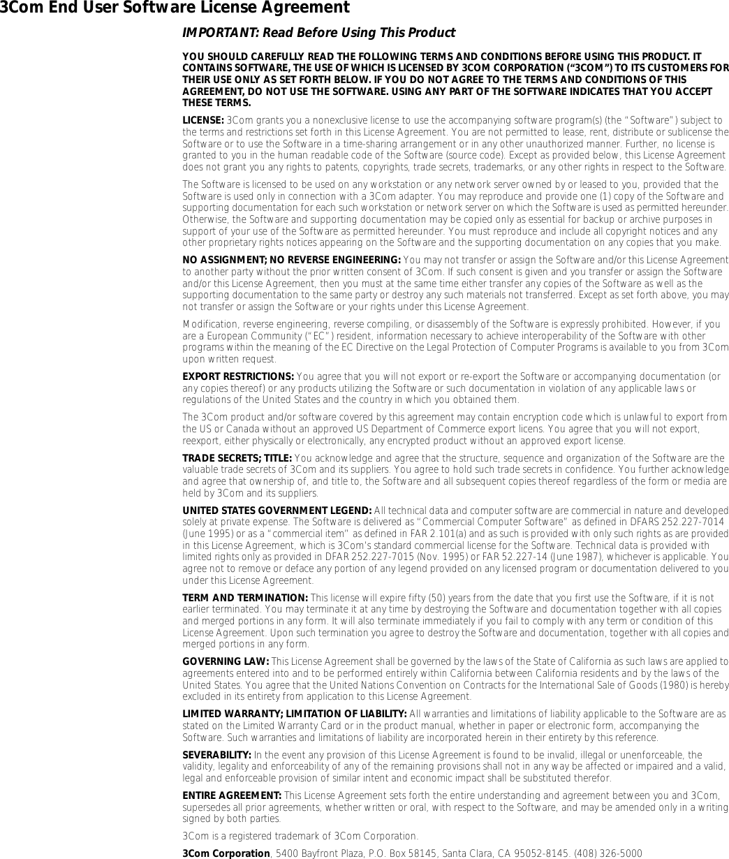 3Com End User Software License AgreementIMPORTANT: Read Before Using This ProductYOU SHOULD CAREFULLY READ THE FOLLOWING TERMS AND CONDITIONS BEFORE USING THIS PRODUCT. IT CONTAINS SOFTWARE, THE USE OF WHICH IS LICENSED BY 3COM CORPORATION (&ldquo;3COM&rdquo;) TO ITS CUSTOMERS FOR THEIR USE ONLY AS SET FORTH BELOW. IF YOU DO NOT AGREE TO THE TERMS AND CONDITIONS OF THIS AGREEMENT, DO NOT USE THE SOFTWARE. USING ANY PART OF THE SOFTWARE INDICATES THAT YOU ACCEPT THESE TERMS.LICENSE: 3Com grants you a nonexclusive license to use the accompanying software program(s) (the &ldquo;Software&rdquo;) subject to the terms and restrictions set forth in this License Agreement. You are not permitted to lease, rent, distribute or sublicense the Software or to use the Software in a time-sharing arrangement or in any other unauthorized manner. Further, no license is granted to you in the human readable code of the Software (source code). Except as provided below, this License Agreement does not grant you any rights to patents, copyrights, trade secrets, trademarks, or any other rights in respect to the Software.The Software is licensed to be used on any workstation or any network server owned by or leased to you, provided that the Software is used only in connection with a 3Com adapter. You may reproduce and provide one (1) copy of the Software and supporting documentation for each such workstation or network server on which the Software is used as permitted hereunder. Otherwise, the Software and supporting documentation may be copied only as essential for backup or archive purposes in support of your use of the Software as permitted hereunder. You must reproduce and include all copyright notices and any other proprietary rights notices appearing on the Software and the supporting documentation on any copies that you make.NO ASSIGNMENT; NO REVERSE ENGINEERING: You may not transfer or assign the Software and/or this License Agreement to another party without the prior written consent of 3Com. If such consent is given and you transfer or assign the Software and/or this License Agreement, then you must at the same time either transfer any copies of the Software as well as the supporting documentation to the same party or destroy any such materials not transferred. Except as set forth above, you may not transfer or assign the Software or your rights under this License Agreement. Modification, reverse engineering, reverse compiling, or disassembly of the Software is expressly prohibited. However, if you are a European Community (&ldquo;EC&rdquo;) resident, information necessary to achieve interoperability of the Software with other programs within the meaning of the EC Directive on the Legal Protection of Computer Programs is available to you from 3Com upon written request.EXPORT RESTRICTIONS: You agree that you will not export or re-export the Software or accompanying documentation (or any copies thereof) or any products utilizing the Software or such documentation in violation of any applicable laws or regulations of the United States and the country in which you obtained them.The 3Com product and/or software covered by this agreement may contain encryption code which is unlawful to export from the US or Canada without an approved US Department of Commerce export licens. You agree that you will not export, reexport, either physically or electronically, any encrypted product without an approved export license.TRADE SECRETS; TITLE: You acknowledge and agree that the structure, sequence and organization of the Software are the valuable trade secrets of 3Com and its suppliers. You agree to hold such trade secrets in confidence. You further acknowledge and agree that ownership of, and title to, the Software and all subsequent copies thereof regardless of the form or media are held by 3Com and its suppliers.UNITED STATES GOVERNMENT LEGEND: All technical data and computer software are commercial in nature and developed solely at private expense. The Software is delivered as &ldquo;Commercial Computer Software&rdquo; as defined in DFARS 252.227-7014 (June 1995) or as a &ldquo;commercial item&rdquo; as defined in FAR 2.101(a) and as such is provided with only such rights as are provided in this License Agreement, which is 3Com&rsquo;s standard commercial license for the Software. Technical data is provided with limited rights only as provided in DFAR 252.227-7015 (Nov. 1995) or FAR 52.227-14 (June 1987), whichever is applicable. You agree not to remove or deface any portion of any legend provided on any licensed program or documentation delivered to you under this License Agreement.TERM AND TERMINATION: This license will expire fifty (50) years from the date that you first use the Software, if it is not earlier terminated. You may terminate it at any time by destroying the Software and documentation together with all copies and merged portions in any form. It will also terminate immediately if you fail to comply with any term or condition of this License Agreement. Upon such termination you agree to destroy the Software and documentation, together with all copies and merged portions in any form.GOVERNING LAW: This License Agreement shall be governed by the laws of the State of California as such laws are applied to agreements entered into and to be performed entirely within California between California residents and by the laws of the United States. You agree that the United Nations Convention on Contracts for the International Sale of Goods (1980) is hereby excluded in its entirety from application to this License Agreement.LIMITED WARRANTY; LIMITATION OF LIABILITY: All warranties and limitations of liability applicable to the Software are as stated on the Limited Warranty Card or in the product manual, whether in paper or electronic form, accompanying the Software. Such warranties and limitations of liability are incorporated herein in their entirety by this reference. SEVERABILITY: In the event any provision of this License Agreement is found to be invalid, illegal or unenforceable, the validity, legality and enforceability of any of the remaining provisions shall not in any way be affected or impaired and a valid, legal and enforceable provision of similar intent and economic impact shall be substituted therefor.ENTIRE AGREEMENT: This License Agreement sets forth the entire understanding and agreement between you and 3Com, supersedes all prior agreements, whether written or oral, with respect to the Software, and may be amended only in a writing signed by both parties. 3Com is a registered trademark of 3Com Corporation.3Com Corporation, 5400 Bayfront Plaza, P.O. Box 58145, Santa Clara, CA 95052-8145. (408) 326-5000