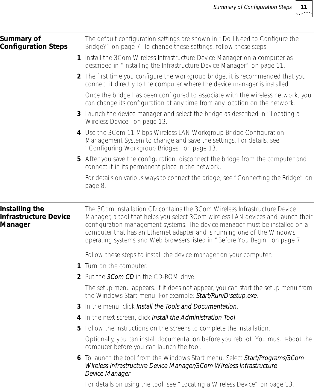  Summary of Configuration Steps 11  Summary of Conﬁguration Steps The default conﬁguration settings are shown in &ldquo;Do I Need to Conﬁgure the Bridge?&rdquo; on page 7. To change these settings, follow these steps: 1 Install the 3Com Wireless Infrastructure Device Manager on a computer as described in &ldquo;Installing the Infrastructure Device Manager&rdquo; on page 11. 2 The ﬁrst time you conﬁgure the workgroup bridge, it is recommended that you connect it directly to the computer where the device manager is installed. Once the bridge has been conﬁgured to associate with the wireless network, you can change its conﬁguration at any time from any location on the network.3Launch the device manager and select the bridge as described in &ldquo;Locating a Wireless Device&rdquo; on page 13.4Use the 3Com 11 Mbps Wireless LAN Workgroup Bridge Conﬁguration Management System to change and save the settings. For details, see &ldquo;Conﬁguring Workgroup Bridges&rdquo; on page 13.5After you save the conﬁguration, disconnect the bridge from the computer and connect it in its permanent place in the network.For details on various ways to connect the bridge, see &ldquo;Connecting the Bridge&rdquo; on page 8.Installing the Infrastructure Device ManagerThe 3Com installation CD contains the 3Com Wireless Infrastructure Device Manager, a tool that helps you select 3Com wireless LAN devices and launch their conﬁguration management systems. The device manager must be installed on a computer that has an Ethernet adapter and is running one of the Windows operating systems and Web browsers listed in &ldquo;Before You Begin&rdquo; on page 7. Follow these steps to install the device manager on your computer: 1Turn on the computer.2Put the 3Com CD in the CD-ROM drive.The setup menu appears. If it does not appear, you can start the setup menu from the Windows Start menu. For example: Start/Run/D:setup.exe.3In the menu, click Install the Tools and Documentation.4In the next screen, click Install the Administration Tool.5Follow the instructions on the screens to complete the installation.Optionally, you can install documentation before you reboot. You must reboot the computer before you can launch the tool. 6To launch the tool from the Windows Start menu. Select Start/Programs/3Com Wireless Infrastructure Device Manager/3Com Wireless Infrastructure Device ManagerFor details on using the tool, see &ldquo;Locating a Wireless Device&rdquo; on page 13.