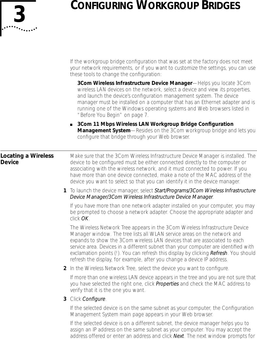 3CONFIGURING WORKGROUP BRIDGESIf the workgroup bridge conﬁguration that was set at the factory does not meet your network requirements, or if you want to customize the settings, you can use these tools to change the conﬁguration:3Com Wireless Infrastructure Device Manager&mdash;Helps you locate 3Com wireless LAN devices on the network, select a device and view its properties, and launch the device&rsquo;s conﬁguration management system. The device manager must be installed on a computer that has an Ethernet adapter and is running one of the Windows operating systems and Web browsers listed in &ldquo;Before You Begin&rdquo; on page 7. ■3Com 11 Mbps Wireless LAN Workgroup Bridge Conﬁguration Management System&mdash;Resides on the 3Com workgroup bridge and lets you conﬁgure that bridge through your Web browser. Locating a Wireless Device Make sure that the 3Com Wireless Infrastructure Device Manager is installed. The device to be conﬁgured must be either connected directly to the computer or associating with the wireless network, and it must connected to power. If you have more than one device connected, make a note of the MAC address of the device you want to select so that you can identify it in the device manager.1To launch the device manager, select Start/Programs/3Com Wireless Infrastructure Device Manager/3Com Wireless Infrastructure Device Manager.If you have more than one network adapter installed on your computer, you may be prompted to choose a network adapter. Choose the appropriate adapter and click OK.The Wireless Network Tree appears in the 3Com Wireless Infrastructure Device Manager window. The tree lists all WLAN service areas on the network and expands to show the 3Com wireless LAN devices that are associated to each service area. Devices in a different subnet than your computer are identiﬁed with exclamation points (!). You can refresh this display by clicking Refresh. You should refresh the display, for example, after you change a device IP address.2In the Wireless Network Tree, select the device you want to conﬁgure.If more than one wireless LAN device appears in the tree and you are not sure that you have selected the right one, click Properties and check the MAC address to verify that it is the one you want. 3Click Conﬁgure. If the selected device is on the same subnet as your computer, the Conﬁguration Management System main page appears in your Web browser.If the selected device is on a different subnet, the device manager helps you to assign an IP address on the same subnet as your computer. You may accept the address offered or enter an address and click Next. The next window prompts for 