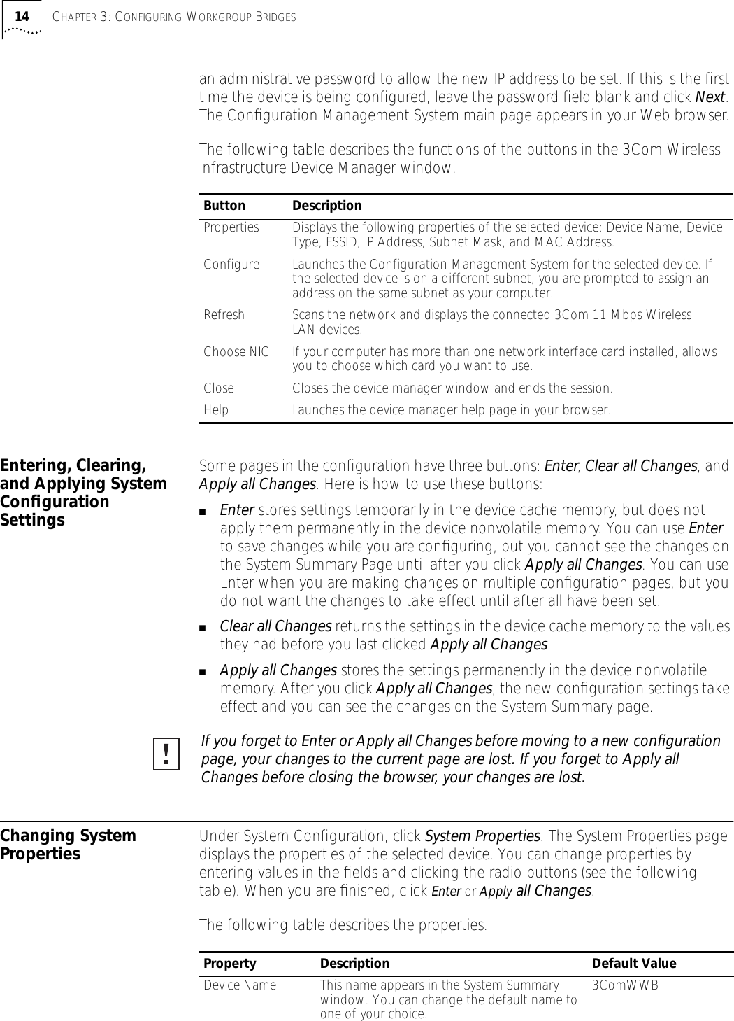 14 CHAPTER 3: CONFIGURING WORKGROUP BRIDGESan administrative password to allow the new IP address to be set. If this is the ﬁrst time the device is being conﬁgured, leave the password ﬁeld blank and click Next. The Conﬁguration Management System main page appears in your Web browser. The following table describes the functions of the buttons in the 3Com Wireless Infrastructure Device Manager window.Entering, Clearing, and Applying System Conﬁguration SettingsSome pages in the conﬁguration have three buttons: Enter, Clear all Changes, and Apply all Changes. Here is how to use these buttons:■Enter stores settings temporarily in the device cache memory, but does not apply them permanently in the device nonvolatile memory. You can use Enter to save changes while you are conﬁguring, but you cannot see the changes on the System Summary Page until after you click Apply all Changes. You can use Enter when you are making changes on multiple conﬁguration pages, but you do not want the changes to take effect until after all have been set.■Clear all Changes returns the settings in the device cache memory to the values they had before you last clicked Apply all Changes.■Apply all Changes stores the settings permanently in the device nonvolatile memory. After you click Apply all Changes, the new conﬁguration settings take effect and you can see the changes on the System Summary page.Changing System Properties Under System Conﬁguration, click System Properties. The System Properties page displays the properties of the selected device. You can change properties by entering values in the ﬁelds and clicking the radio buttons (see the following table). When you are ﬁnished, click Enter or Apply all Changes.The following table describes the properties.Button DescriptionProperties Displays the following properties of the selected device: Device Name, Device Type, ESSID, IP Address, Subnet Mask, and MAC Address.Configure Launches the Configuration Management System for the selected device. If the selected device is on a different subnet, you are prompted to assign an address on the same subnet as your computer.Refresh Scans the network and displays the connected 3Com 11 Mbps Wireless LAN devices.Choose NIC If your computer has more than one network interface card installed, allows you to choose which card you want to use.Close Closes the device manager window and ends the session.Help Launches the device manager help page in your browser.If you forget to Enter or Apply all Changes before moving to a new conﬁguration page, your changes to the current page are lost. If you forget to Apply all Changes before closing the browser, your changes are lost.Property Description Default ValueDevice Name This name appears in the System Summary window. You can change the default name to one of your choice.3ComWWB