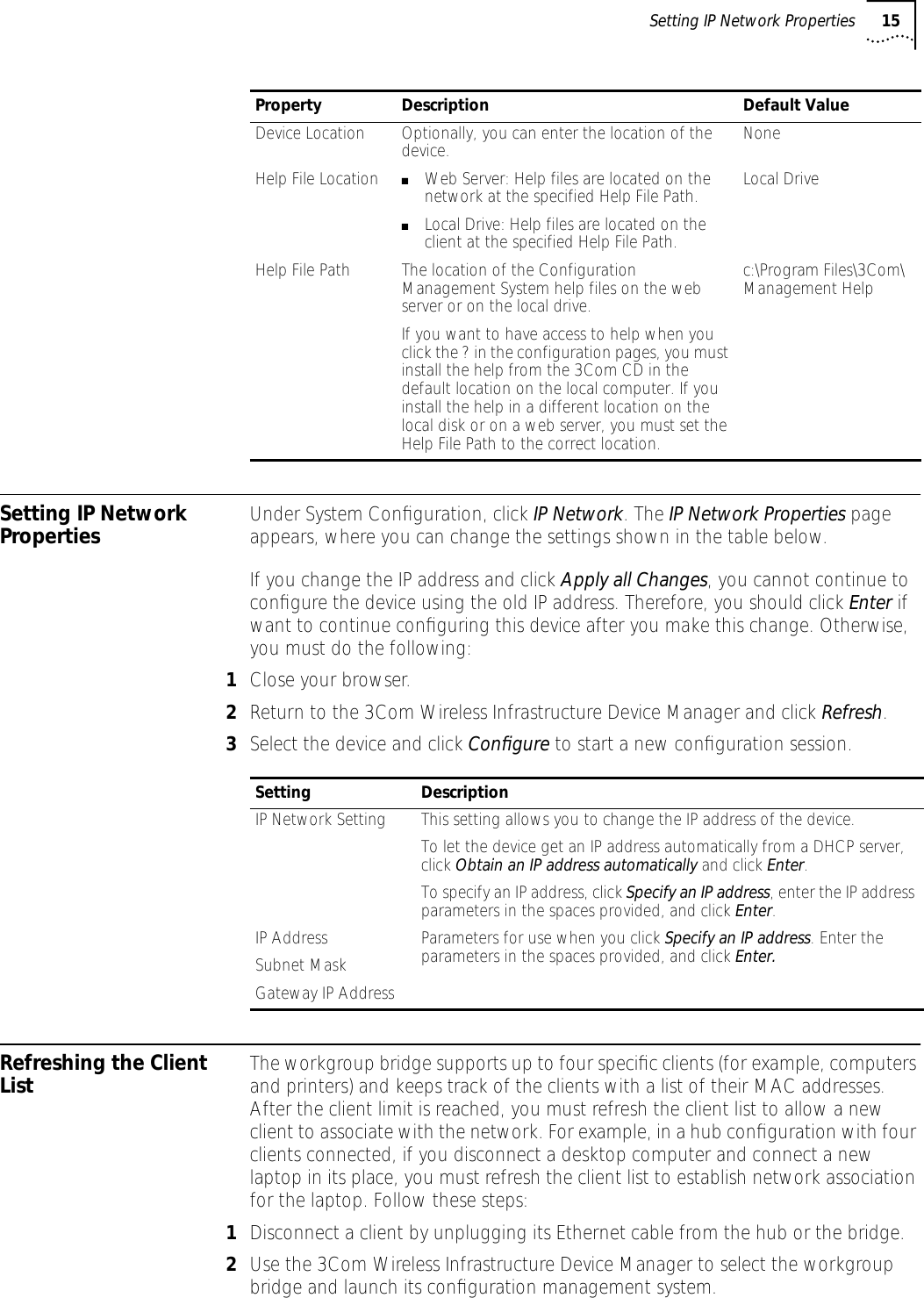 Setting IP Network Properties 15Setting IP Network Properties Under System Conﬁguration, click IP Network. The IP Network Properties page appears, where you can change the settings shown in the table below. If you change the IP address and click Apply all Changes, you cannot continue to conﬁgure the device using the old IP address. Therefore, you should click Enter if want to continue conﬁguring this device after you make this change. Otherwise, you must do the following:1Close your browser.2Return to the 3Com Wireless Infrastructure Device Manager and click Refresh.3Select the device and click Conﬁgure to start a new conﬁguration session.Refreshing the Client List The workgroup bridge supports up to four speciﬁc clients (for example, computers and printers) and keeps track of the clients with a list of their MAC addresses. After the client limit is reached, you must refresh the client list to allow a new client to associate with the network. For example, in a hub conﬁguration with four clients connected, if you disconnect a desktop computer and connect a new laptop in its place, you must refresh the client list to establish network association for the laptop. Follow these steps:1Disconnect a client by unplugging its Ethernet cable from the hub or the bridge.2Use the 3Com Wireless Infrastructure Device Manager to select the workgroup bridge and launch its conﬁguration management system.Device Location Optionally, you can enter the location of the device. NoneHelp File Location ■Web Server: Help files are located on the network at the specified Help File Path.■Local Drive: Help files are located on the client at the specified Help File Path.Local DriveHelp File Path The location of the Configuration Management System help files on the web server or on the local drive.If you want to have access to help when you click the ? in the configuration pages, you must install the help from the 3Com CD in the default location on the local computer. If you install the help in a different location on the local disk or on a web server, you must set the Help File Path to the correct location.c:\Program Files\3Com\Management HelpProperty Description Default ValueSetting DescriptionIP Network Setting This setting allows you to change the IP address of the device.To let the device get an IP address automatically from a DHCP server, click Obtain an IP address automatically and click Enter.To specify an IP address, click Specify an IP address, enter the IP address parameters in the spaces provided, and click Enter. IP AddressSubnet MaskGateway IP AddressParameters for use when you click Specify an IP address. Enter the parameters in the spaces provided, and click Enter.