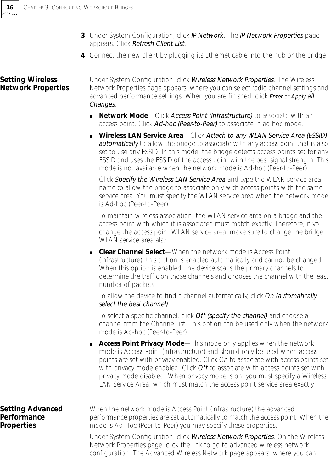 16 CHAPTER 3: CONFIGURING WORKGROUP BRIDGES3Under System Conﬁguration, click IP Network. The IP Network Properties page appears. Click Refresh Client List.4Connect the new client by plugging its Ethernet cable into the hub or the bridge.Setting Wireless Network Properties Under System Conﬁguration, click Wireless Network Properties. The Wireless Network Properties page appears, where you can select radio channel settings and advanced performance settings. When you are ﬁnished, click Enter or Apply all Changes.■Network Mode&mdash;Click Access Point (Infrastructure) to associate with an access point. Click Ad-hoc (Peer-to-Peer) to associate in ad hoc mode.■Wireless LAN Service Area&mdash;Click Attach to any WLAN Service Area (ESSID) automatically to allow the bridge to associate with any access point that is also set to use any ESSID. In this mode, the bridge detects access points set for any ESSID and uses the ESSID of the access point with the best signal strength. This mode is not available when the network mode is Ad-hoc (Peer-to-Peer).Click Specify the Wireless LAN Service Area and type the WLAN service area name to allow the bridge to associate only with access points with the same service area. You must specify the WLAN service area when the network mode is Ad-hoc (Peer-to-Peer).To maintain wireless association, the WLAN service area on a bridge and the access point with which it is associated must match exactly. Therefore, if you change the access point WLAN service area, make sure to change the bridge WLAN service area also.■Clear Channel Select&mdash;When the network mode is Access Point (Infrastructure), this option is enabled automatically and cannot be changed. When this option is enabled, the device scans the primary channels to determine the trafﬁc on those channels and chooses the channel with the least number of packets. To allow the device to ﬁnd a channel automatically, click On (automatically select the best channel).To select a speciﬁc channel, click Off (specify the channel) and choose a channel from the Channel list. This option can be used only when the network mode is Ad-hoc (Peer-to-Peer).■Access Point Privacy Mode&mdash;This mode only applies when the network mode is Access Point (Infrastructure) and should only be used when access points are set with privacy enabled. Click On to associate with access points set with privacy mode enabled. Click Off to associate with access points set with privacy mode disabled. When privacy mode is on, you must specify a Wireless LAN Service Area, which must match the access point service area exactly.Setting Advanced Performance PropertiesWhen the network mode is Access Point (Infrastructure) the advanced performance properties are set automatically to match the access point. When the mode is Ad-Hoc (Peer-to-Peer) you may specify these properties.Under System Conﬁguration, click Wireless Network Properties. On the Wireless Network Properties page, click the link to go to advanced wireless network conﬁguration. The Advanced Wireless Network page appears, where you can 
