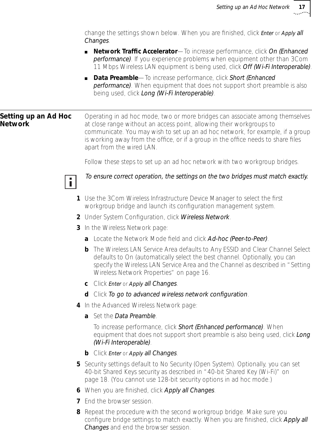 Setting up an Ad Hoc Network 17change the settings shown below. When you are ﬁnished, click Enter or Apply all Changes.■Network Trafﬁc Accelerator&mdash;To increase performance, click On (Enhanced performance). If you experience problems when equipment other than 3Com 11 Mbps Wireless LAN equipment is being used, click Off (Wi-Fi Interoperable).■Data Preamble&mdash;To increase performance, click Short (Enhanced performance). When equipment that does not support short preamble is also being used, click Long (Wi-Fi Interoperable).Setting up an Ad Hoc Network Operating in ad hoc mode, two or more bridges can associate among themselves at close range without an access point, allowing their workgroups to communicate. You may wish to set up an ad hoc network, for example, if a group is working away from the ofﬁce, or if a group in the ofﬁce needs to share ﬁles apart from the wired LAN.Follow these steps to set up an ad hoc network with two workgroup bridges.1Use the 3Com Wireless Infrastructure Device Manager to select the ﬁrst workgroup bridge and launch its conﬁguration management system.2Under System Conﬁguration, click Wireless Network. 3In the Wireless Network page:aLocate the Network Mode ﬁeld and click Ad-hoc (Peer-to-Peer).bThe Wireless LAN Service Area defaults to Any ESSID and Clear Channel Select defaults to On (automatically select the best channel. Optionally, you can specify the Wireless LAN Service Area and the Channel as described in &ldquo;Setting Wireless Network Properties&rdquo; on page 16.cClick Enter or Apply all Changes.dClick To go to advanced wireless network conﬁguration. 4In the Advanced Wireless Network page:aSet the Data Preamble.To increase performance, click Short (Enhanced performance). When equipment that does not support short preamble is also being used, click Long (Wi-Fi Interoperable).bClick Enter or Apply all Changes.5Security settings default to No Security (Open System). Optionally, you can set 40-bit Shared Keys security as described in &ldquo;40-bit Shared Key (Wi-Fi)&rdquo; on page 18. (You cannot use 128-bit security options in ad hoc mode.)6When you are ﬁnished, click Apply all Changes.7End the browser session.8Repeat the procedure with the second workgroup bridge. Make sure you conﬁgure bridge settings to match exactly. When you are ﬁnished, click Apply all Changes and end the browser session.To ensure correct operation, the settings on the two bridges must match exactly.