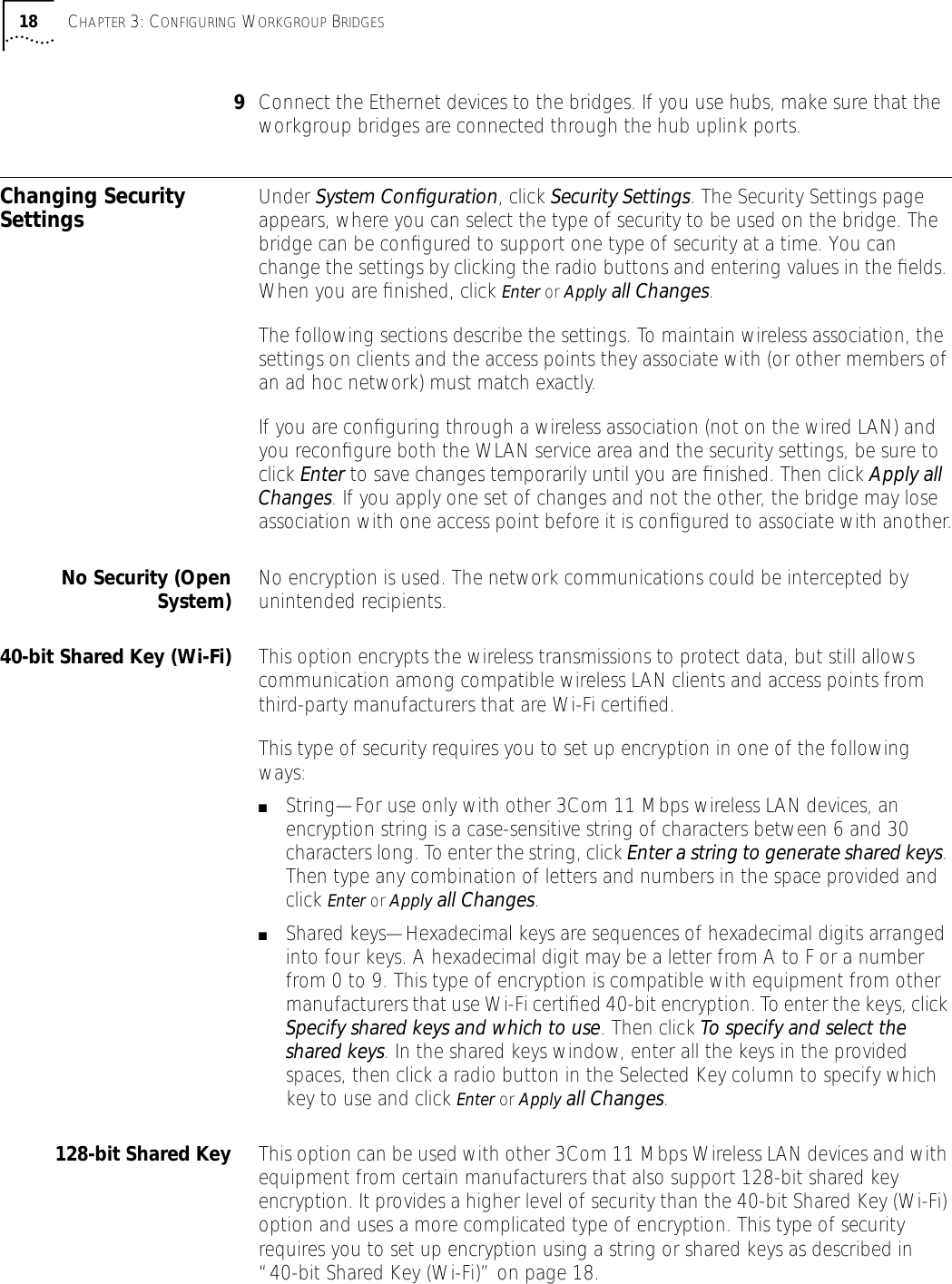 18 CHAPTER 3: CONFIGURING WORKGROUP BRIDGES9Connect the Ethernet devices to the bridges. If you use hubs, make sure that the workgroup bridges are connected through the hub uplink ports.Changing Security Settings Under System Conﬁguration, click Security Settings. The Security Settings page appears, where you can select the type of security to be used on the bridge. The bridge can be conﬁgured to support one type of security at a time. You can change the settings by clicking the radio buttons and entering values in the ﬁelds. When you are ﬁnished, click Enter or Apply all Changes.The following sections describe the settings. To maintain wireless association, the settings on clients and the access points they associate with (or other members of an ad hoc network) must match exactly. If you are conﬁguring through a wireless association (not on the wired LAN) and you reconﬁgure both the WLAN service area and the security settings, be sure to click Enter to save changes temporarily until you are ﬁnished. Then click Apply all Changes. If you apply one set of changes and not the other, the bridge may lose association with one access point before it is conﬁgured to associate with another.No Security (OpenSystem) No encryption is used. The network communications could be intercepted by unintended recipients.40-bit Shared Key (Wi-Fi) This option encrypts the wireless transmissions to protect data, but still allows communication among compatible wireless LAN clients and access points from third-party manufacturers that are Wi-Fi certiﬁed.This type of security requires you to set up encryption in one of the following ways:■String&mdash;For use only with other 3Com 11 Mbps wireless LAN devices, an encryption string is a case-sensitive string of characters between 6 and 30 characters long. To enter the string, click Enter a string to generate shared keys. Then type any combination of letters and numbers in the space provided and click Enter or Apply all Changes.■Shared keys&mdash;Hexadecimal keys are sequences of hexadecimal digits arranged into four keys. A hexadecimal digit may be a letter from A to F or a number from 0 to 9. This type of encryption is compatible with equipment from other manufacturers that use Wi-Fi certiﬁed 40-bit encryption. To enter the keys, click Specify shared keys and which to use. Then click To specify and select the shared keys. In the shared keys window, enter all the keys in the provided spaces, then click a radio button in the Selected Key column to specify which key to use and click Enter or Apply all Changes.128-bit Shared Key This option can be used with other 3Com 11 Mbps Wireless LAN devices and with equipment from certain manufacturers that also support 128-bit shared key encryption. It provides a higher level of security than the 40-bit Shared Key (Wi-Fi) option and uses a more complicated type of encryption. This type of security requires you to set up encryption using a string or shared keys as described in &ldquo;40-bit Shared Key (Wi-Fi)&rdquo; on page 18.