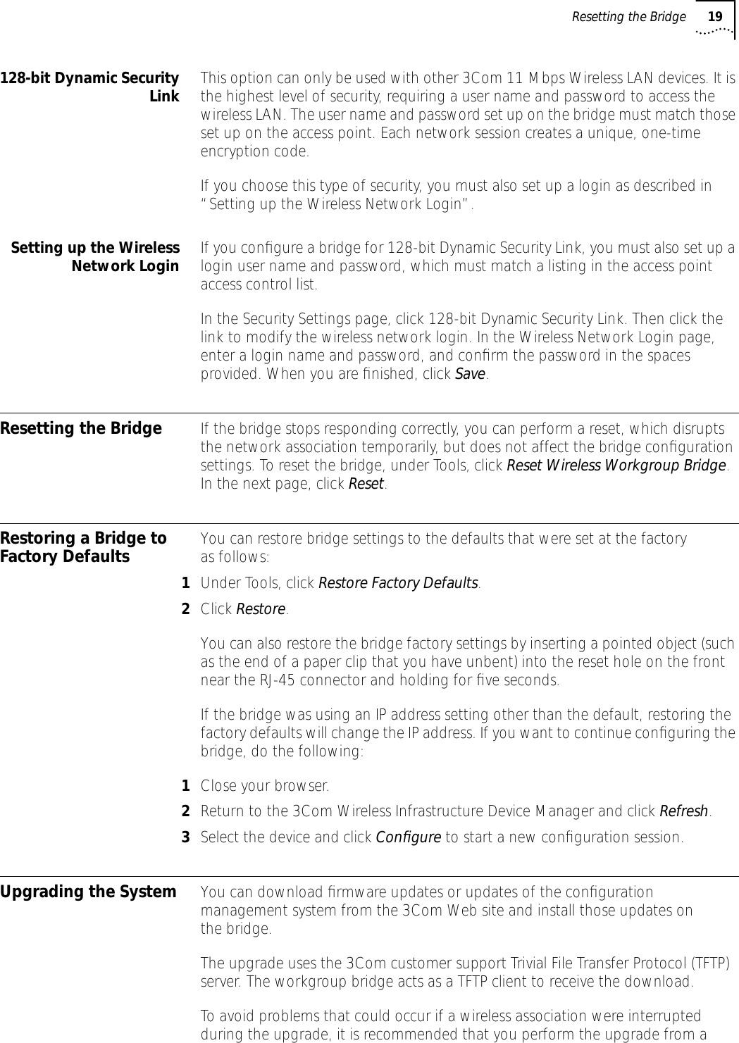 Resetting the Bridge 19128-bit Dynamic SecurityLink This option can only be used with other 3Com 11 Mbps Wireless LAN devices. It is the highest level of security, requiring a user name and password to access the wireless LAN. The user name and password set up on the bridge must match those set up on the access point. Each network session creates a unique, one-time encryption code. If you choose this type of security, you must also set up a login as described in &ldquo;Setting up the Wireless Network Login&rdquo;.Setting up the WirelessNetwork Login If you conﬁgure a bridge for 128-bit Dynamic Security Link, you must also set up a login user name and password, which must match a listing in the access point access control list. In the Security Settings page, click 128-bit Dynamic Security Link. Then click the link to modify the wireless network login. In the Wireless Network Login page, enter a login name and password, and conﬁrm the password in the spaces provided. When you are ﬁnished, click Save.Resetting the Bridge If the bridge stops responding correctly, you can perform a reset, which disrupts the network association temporarily, but does not affect the bridge conﬁguration settings. To reset the bridge, under Tools, click Reset Wireless Workgroup Bridge. In the next page, click Reset.Restoring a Bridge to Factory Defaults You can restore bridge settings to the defaults that were set at the factory as follows:1Under Tools, click Restore Factory Defaults. 2Click Restore.You can also restore the bridge factory settings by inserting a pointed object (such as the end of a paper clip that you have unbent) into the reset hole on the front near the RJ-45 connector and holding for ﬁve seconds.If the bridge was using an IP address setting other than the default, restoring the factory defaults will change the IP address. If you want to continue conﬁguring the bridge, do the following:1Close your browser.2Return to the 3Com Wireless Infrastructure Device Manager and click Refresh.3Select the device and click Conﬁgure to start a new conﬁguration session.Upgrading the System You can download ﬁrmware updates or updates of the conﬁguration management system from the 3Com Web site and install those updates on the bridge. The upgrade uses the 3Com customer support Trivial File Transfer Protocol (TFTP) server. The workgroup bridge acts as a TFTP client to receive the download.To avoid problems that could occur if a wireless association were interrupted during the upgrade, it is recommended that you perform the upgrade from a 