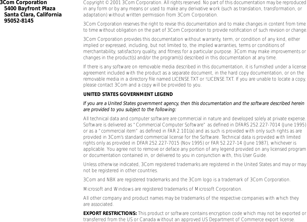  3Com Corporation5400 Bayfront PlazaSanta Clara, California95052-8145 Copyright &copy; 2001 3Com Corporation. All rights reserved. No part of this documentation may be reproduced in any form or by any means or used to make any derivative work (such as translation, transformation, or adaptation) without written permission from 3Com Corporation.3Com Corporation reserves the right to revise this documentation and to make changes in content from time to time without obligation on the part of 3Com Corporation to provide notiﬁcation of such revision or change.3Com Corporation provides this documentation without warranty, term, or condition of any kind, either implied or expressed, including, but not limited to, the implied warranties, terms or conditions of merchantability, satisfactory quality, and ﬁtness for a particular purpose. 3Com may make improvements or changes in the product(s) and/or the program(s) described in this documentation at any time.If there is any software on removable media described in this documentation, it is furnished under a license agreement included with the product as a separate document, in the hard copy documentation, or on the removable media in a directory ﬁle named LICENSE.TXT or !LICENSE.TXT. If you are unable to locate a copy, please contact 3Com and a copy will be provided to you. UNITED STATES GOVERNMENT LEGEND If you are a United States government agency, then this documentation and the software described herein are provided to you subject to the following:  All technical data and computer software are commercial in nature and developed solely at private expense. Software is delivered as &ldquo;Commercial Computer Software&rdquo; as deﬁned in DFARS 252.227-7014 (June 1995) or as a &ldquo;commercial item&rdquo; as deﬁned in FAR 2.101(a) and as such is provided with only such rights as are provided in 3Com&rsquo;s standard commercial license for the Software. Technical data is provided with limited rights only as provided in DFAR 252.227-7015 (Nov 1995) or FAR 52.227-14 (June 1987), whichever is applicable. You agree not to remove or deface any portion of any legend provided on any licensed program or documentation contained in, or delivered to you in conjunction with, this User Guide.Unless otherwise indicated, 3Com registered trademarks are registered in the United States and may or may not be registered in other countries.3Com and NBX are registered trademarks and the 3Com logo is a trademark of 3Com Corporation. Microsoft and Windows are registered trademarks of Microsoft Corporation.All other company and product names may be trademarks of the respective companies with which they are associated. EXPORT RESTRICTIONS:  This product or software contains encryption code which may not be exported or transferred from the US or Canada without an approved US Department of Commerce export license. 