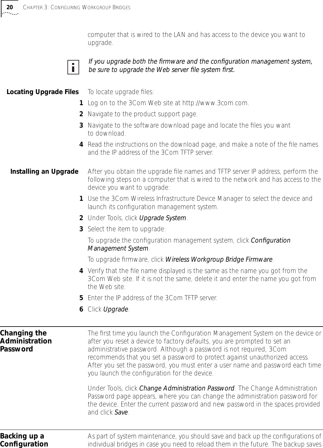 20 CHAPTER 3: CONFIGURING WORKGROUP BRIDGEScomputer that is wired to the LAN and has access to the device you want to upgrade. Locating Upgrade Files To locate upgrade ﬁles:1Log on to the 3Com Web site at http://www.3com.com.2Navigate to the product support page.3Navigate to the software download page and locate the ﬁles you want to download.4Read the instructions on the download page, and make a note of the ﬁle names and the IP address of the 3Com TFTP server.Installing an Upgrade After you obtain the upgrade ﬁle names and TFTP server IP address, perform the following steps on a computer that is wired to the network and has access to the device you want to upgrade:1Use the 3Com Wireless Infrastructure Device Manager to select the device and launch its conﬁguration management system.2Under Tools, click Upgrade System. 3Select the item to upgrade:To upgrade the conﬁguration management system, click Conﬁguration Management System.To upgrade ﬁrmware, click Wireless Workgroup Bridge Firmware.4Verify that the ﬁle name displayed is the same as the name you got from the 3Com Web site. If it is not the same, delete it and enter the name you got from the Web site.5Enter the IP address of the 3Com TFTP server.6Click Upgrade. Changing the Administration PasswordThe ﬁrst time you launch the Conﬁguration Management System on the device or after you reset a device to factory defaults, you are prompted to set an administrative password. Although a password is not required, 3Com recommends that you set a password to protect against unauthorized access. After you set the password, you must enter a user name and password each time you launch the conﬁguration for the device. Under Tools, click Change Administration Password. The Change Administration Password page appears, where you can change the administration password for the device. Enter the current password and new password in the spaces provided and click Save.Backing up a Conﬁguration As part of system maintenance, you should save and back up the conﬁgurations of individual bridges in case you need to reload them in the future. The backup saves If you upgrade both the ﬁrmware and the conﬁguration management system, be sure to upgrade the Web server ﬁle system ﬁrst.