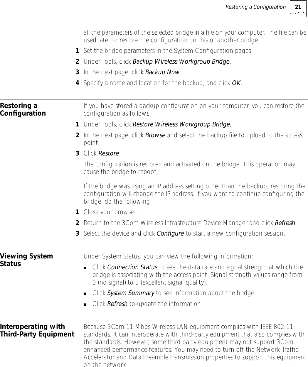 Restoring a Configuration 21all the parameters of the selected bridge in a ﬁle on your computer. The ﬁle can be used later to restore the conﬁguration on this or another bridge.1Set the bridge parameters in the System Conﬁguration pages. 2Under Tools, click Backup Wireless Workgroup Bridge. 3In the next page, click Backup Now.4Specify a name and location for the backup, and click OK.Restoring a Conﬁguration If you have stored a backup conﬁguration on your computer, you can restore the conﬁguration as follows:1Under Tools, click Restore Wireless Workgroup Bridge. 2In the next page, click Browse and select the backup ﬁle to upload to the access point. 3Click Restore.The conﬁguration is restored and activated on the bridge. This operation may cause the bridge to reboot.If the bridge was using an IP address setting other than the backup, restoring the conﬁguration will change the IP address. If you want to continue conﬁguring the bridge, do the following:1Close your browser.2Return to the 3Com Wireless Infrastructure Device Manager and click Refresh.3Select the device and click Conﬁgure to start a new conﬁguration session.Viewing System Status Under System Status, you can view the following information:■Click Connection Status to see the data rate and signal strength at which the bridge is associating with the access point. Signal strength values range from 0 (no signal) to 5 (excellent signal quality).■Click System Summary to see information about the bridge.■Click Refresh to update the information.Interoperating with Third-Party Equipment Because 3Com 11 Mbps Wireless LAN equipment complies with IEEE 802.11 standards, it can interoperate with third-party equipment that also complies with the standards. However, some third party equipment may not support 3Com enhanced performance features. You may need to turn off the Network Trafﬁc Accelerator and Data Preamble transmission properties to support this equipment on the network.