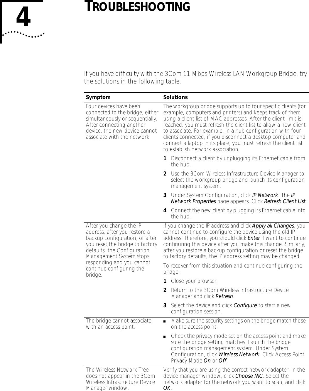 4TROUBLESHOOTINGIf you have difﬁculty with the 3Com 11 Mbps Wireless LAN Workgroup Bridge, try the solutions in the following table.Symptom SolutionsFour devices have been connected to the bridge, either simultaneously or sequentially. After connecting another device, the new device cannot associate with the network.The workgroup bridge supports up to four specific clients (for example, computers and printers) and keeps track of them using a client list of MAC addresses. After the client limit is reached, you must refresh the client list to allow a new client to associate. For example, in a hub configuration with four clients connected, if you disconnect a desktop computer and connect a laptop in its place, you must refresh the client list to establish network association.1Disconnect a client by unplugging its Ethernet cable from the hub.2Use the 3Com Wireless Infrastructure Device Manager to select the workgroup bridge and launch its configuration management system.3Under System Configuration, click IP Network. The IP Network Properties page appears. Click Refresh Client List.4Connect the new client by plugging its Ethernet cable into the hub.After you change the IP address, after you restore a backup configuration, or after you reset the bridge to factory defaults, the Configuration Management System stops responding and you cannot continue configuring the bridge.If you change the IP address and click Apply all Changes, you cannot continue to configure the device using the old IP address. Therefore, you should click Enter if want to continue configuring this device after you make this change. Similarly, after you restore a backup configuration or reset the bridge to factory defaults, the IP address setting may be changed.To recover from this situation and continue configuring the bridge:1Close your browser.2Return to the 3Com Wireless Infrastructure Device Manager and click Refresh.3Select the device and click Configure to start a new configuration session.The bridge cannot associate with an access point. ■Make sure the security settings on the bridge match those on the access point.■Check the privacy mode set on the access point and make sure the bridge setting matches. Launch the bridge configuration management system. Under System Configuration, click Wireless Network. Click Access Point Privacy Mode On or Off.The Wireless Network Tree does not appear in the 3Com Wireless Infrastructure Device Manager window.Verify that you are using the correct network adapter. In the device manager window, click Choose NIC. Select the network adapter for the network you want to scan, and click OK.