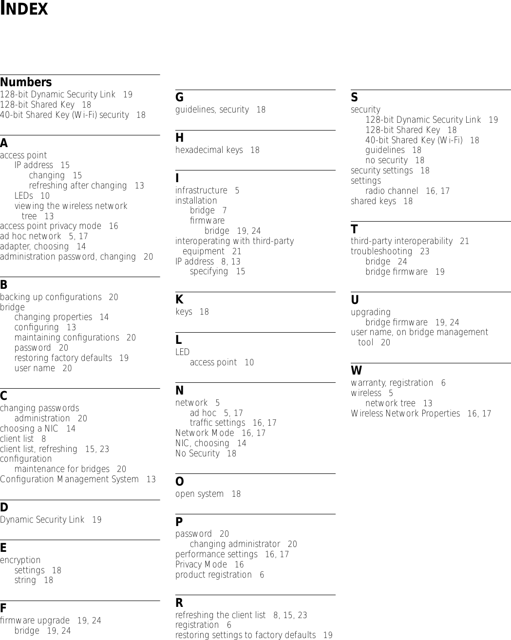 INDEXNumbers128-bit Dynamic Security Link   19128-bit Shared Key   1840-bit Shared Key (Wi-Fi) security   18Aaccess pointIP address   15changing   15refreshing after changing   13LEDs   10viewing the wireless network tree   13access point privacy mode   16ad hoc network   5, 17adapter, choosing   14administration password, changing   20Bbacking up conﬁgurations   20bridgechanging properties   14conﬁguring   13maintaining conﬁgurations   20password   20restoring factory defaults   19user name   20Cchanging passwordsadministration   20choosing a NIC   14client list   8client list, refreshing   15, 23conﬁgurationmaintenance for bridges   20Conﬁguration Management System   13DDynamic Security Link   19Eencryptionsettings   18string   18Fﬁrmware upgrade   19, 24bridge   19, 24Gguidelines, security   18Hhexadecimal keys   18Iinfrastructure   5installationbridge   7ﬁrmwarebridge   19, 24interoperating with third-party equipment   21IP address   8, 13specifying   15Kkeys   18LLEDaccess point   10Nnetwork   5ad hoc   5, 17trafﬁc settings   16, 17Network Mode   16, 17NIC, choosing   14No Security   18Oopen system   18Ppassword   20changing administrator   20performance settings   16, 17Privacy Mode   16product registration   6Rrefreshing the client list   8, 15, 23registration   6restoring settings to factory defaults   19Ssecurity128-bit Dynamic Security Link   19128-bit Shared Key   1840-bit Shared Key (Wi-Fi)   18guidelines   18no security   18security settings   18settingsradio channel   16, 17shared keys   18Tthird-party interoperability   21troubleshooting   23bridge   24bridge ﬁrmware   19Uupgradingbridge ﬁrmware   19, 24user name, on bridge management tool   20Wwarranty, registration   6wireless   5network tree   13Wireless Network Properties   16, 17