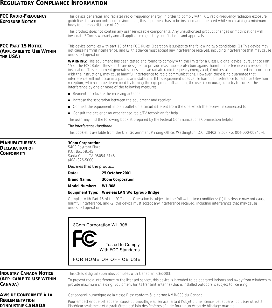 REGULATORY COMPLIANCE INFORMATIONFCC RADIO-FREQUENCY EXPOSURE NOTICE This device generates and radiates radio-frequency energy. In order to comply with FCC radio-frequency radiation exposure guidelines for an uncontrolled environment, this equipment has to be installed and operated while maintaining a minimum body to antenna distance of 20 cm.This product does not contain any user serviceable components. Any unauthorized product changes or modifications will invalidate 3Com&rsquo;s warranty and all applicable regulatory certifications and approvals.FCC PART 15 NOTICE (APPLICABLE TO USE WITHIN THE USA)This device complies with part 15 of the FCC Rules. Operation is subject to the following two conditions: (1) This device may not cause harmful interference, and (2) this device must accept any interference received, including interference that may cause undesired operation.WARNING: This equipment has been tested and found to comply with the limits for a Class B digital device, pursuant to Part 15 of the FCC Rules. These limits are designed to provide reasonable protection against harmful interference in a residential installation. This equipment generates, uses and can radiate radio frequency energy and, if not installed and used in accordance with the instructions, may cause harmful interference to radio communications. However, there is no guarantee that interference will not occur in a particular installation. If this equipment does cause harmful interference to radio or television reception, which can be determined by turning the equipment off and on, the user is encouraged to try to correct the interference by one or more of the following measures:■Reorient or relocate the receiving antenna.■Increase the separation between the equipment and receiver.■Connect the equipment into an outlet on a circuit different from the one which the receiver is connected to.■Consult the dealer or an experienced radio/TV technician for help.The user may find the following booklet prepared by the Federal Communications Commission helpful:The Interference HandbookThis booklet is available from the U.S. Government Printing Office, Washington, D.C. 20402. Stock No. 004-000-00345-4.MANUFACTURER&rsquo;S DECLARATION OF CONFORMITY3Com Corporation5400 Bayfront PlazaP.O. Box 58145Santa Clara, CA 95054-8145(408) 326-5000Declares that the product:Date: 25 October 2001Brand Name: 3Com CorporationModel Number: WL-308Equipment Type: Wireless LAN Workgroup BridgeComplies with Part 15 of the FCC rules. Operation is subject to the following two conditions: (1) this device may not cause harmful interference, and (2) this device must accept any interference received, including interference that may cause undesired operation.INDUSTRY CANADA NOTICE (APPLICABLE TO USE WITHIN CANADA)This Class B digital apparatus complies with Canadian ICES-003.To prevent radio interference to the licensed service, this device is intended to be operated indoors and away from windows to provide maximum shielding. Equipment (or its transmit antenna) that is installed outdoors is subject to licensing.AVIS DE CONFORMIT&Eacute; &Agrave; LA R&Eacute;GLEMENTATION D&rsquo;INDUSTRIE CANADACet appareil num&eacute;rique de la classe B est conform &agrave; la norme NMB-003 du Canada.Pour emp&ecirc;cher que cet appareil cause du brouillage au service faisant l'objet d'une licence, cet appareil doit &ecirc;tre utilis&eacute; &agrave; l'int&eacute;rieur seulement et devrait &ecirc;tre plac&eacute; loin des fen&ecirc;tres afin de fournir un &eacute;cran de blindage maximal.3Com Corporation WL-308Tested to ComplyWith FCC StandardsFOR HOME OR OFFICE USE