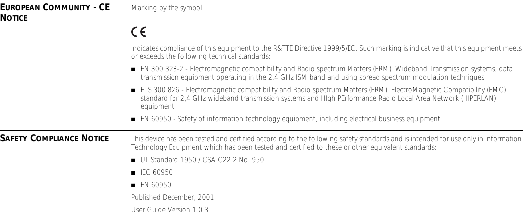 EUROPEAN COMMUNITY - CE NOTICE Marking by the symbol:indicates compliance of this equipment to the R&amp;TTE Directive 1999/5/EC. Such marking is indicative that this equipment meets or exceeds the following technical standards:■EN 300 328-2 - Electromagnetic compatibility and Radio spectrum Matters (ERM); Wideband Transmission systems; data transmission equipment operating in the 2,4 GHz ISM band and using spread spectrum modulation techniques■ETS 300 826 - Electromagnetic compatibility and Radio spectrum Matters (ERM); ElectroMagnetic Compatibility (EMC) standard for 2,4 GHz wideband transmission systems and HIgh PErformance Radio Local Area Network (HIPERLAN) equipment■EN 60950 - Safety of information technology equipment, including electrical business equipment.SAFETY COMPLIANCE NOTICE This device has been tested and certified according to the following safety standards and is intended for use only in Information Technology Equipment which has been tested and certified to these or other equivalent standards:■UL Standard 1950 / CSA C22.2 No. 950■IEC 60950■EN 60950Published December, 2001User Guide Version 1.0.3