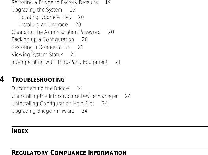  Restoring a Bridge to Factory Defaults     19Upgrading the System     19Locating Upgrade Files     20Installing an Upgrade     20Changing the Administration Password     20Backing up a Conﬁguration     20Restoring a Conﬁguration     21Viewing System Status     21Interoperating with Third-Party Equipment     21 4 T ROUBLESHOOTING Disconnecting the Bridge     24Uninstalling the Infrastructure Device Manager     24Uninstalling Conﬁguration Help Files     24Upgrading Bridge Firmware     24 I NDEX R EGULATORY  C OMPLIANCE  I NFORMATION