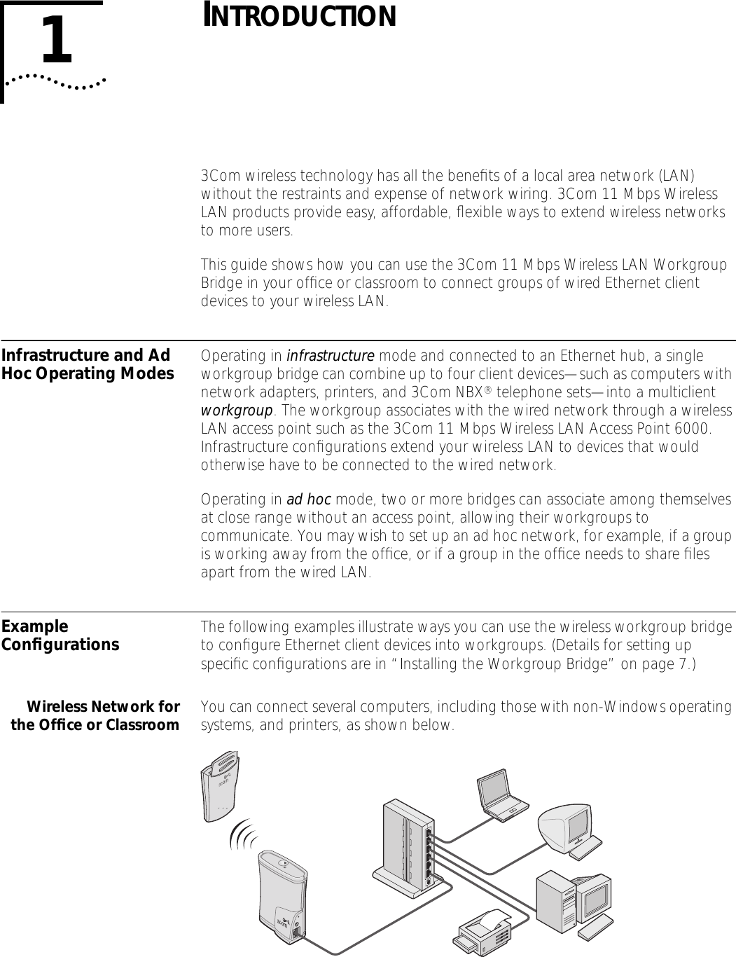  1 I NTRODUCTION 3Com wireless technology has all the beneﬁts of a local area network (LAN) without the restraints and expense of network wiring. 3Com 11 Mbps Wireless LAN products provide easy, affordable, ﬂexible ways to extend wireless networks to more users. This guide shows how you can use the 3Com 11 Mbps Wireless LAN Workgroup Bridge in your ofﬁce or classroom to connect groups of wired Ethernet client devices to your wireless LAN.  Infrastructure and Ad Hoc Operating Modes Operating in  infrastructure  mode and connected to an Ethernet hub, a single workgroup bridge can combine up to four client devices&mdash;such as computers with network adapters, printers, and 3Com NBX &reg;  telephone sets&mdash;into a multiclient  workgroup . The workgroup associates with the wired network through a wireless LAN access point such as the 3Com 11 Mbps Wireless LAN Access Point 6000. Infrastructure conﬁgurations extend your wireless LAN to devices that would otherwise have to be connected to the wired network.Operating in  ad hoc  mode, two or more bridges can associate among themselves at close range without an access point, allowing their workgroups to communicate. You may wish to set up an ad hoc network, for example, if a group is working away from the ofﬁce, or if a group in the ofﬁce needs to share ﬁles apart from the wired LAN. Example Conﬁgurations The following examples illustrate ways you can use the wireless workgroup bridge to conﬁgure Ethernet client devices into workgroups. (Details for setting up speciﬁc conﬁgurations are in &ldquo;Installing the Workgroup Bridge&rdquo; on page 7.) Wireless Network forthe Ofﬁce or Classroom You can connect several computers, including those with non-Windows operating systems, and printers, as shown below. 