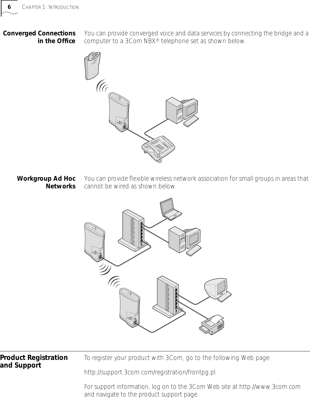 6 C HAPTER  1: I NTRODUCTION Converged Connectionsin the Ofﬁce You can provide converged voice and data services by connecting the bridge and a computer to a 3Com NBX &reg;  telephone set as shown below.  Workgroup Ad HocNetworks You can provide ﬂexible wireless network association for small groups in areas that cannot be wired as shown below.  Product Registration and Support To register your product with 3Com, go to the following Web page:http://support.3com.com/registration/frontpg.plFor support information, log on to the 3Com Web site at http://www.3com.com and navigate to the product support page.