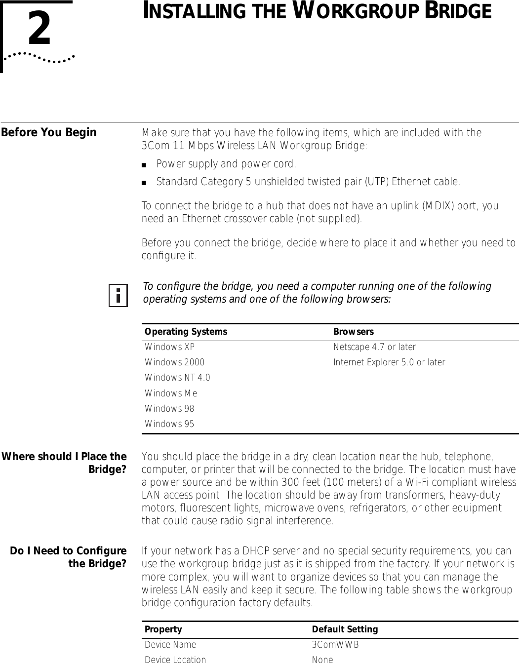  2 I NSTALLING   THE  W ORKGROUP  B RIDGE Before You Begin Make sure that you have the following items, which are included with the 3Com 11 Mbps Wireless LAN Workgroup Bridge: ■ Power supply and power cord. ■ Standard Category 5 unshielded twisted pair (UTP) Ethernet cable.To connect the bridge to a hub that does not have an uplink (MDIX) port, you need an Ethernet crossover cable (not supplied).Before you connect the bridge, decide where to place it and whether you need to conﬁgure it.  Where should I Place theBridge? You should place the bridge in a dry, clean location near the hub, telephone, computer, or printer that will be connected to the bridge. The location must have a power source and be within 300 feet (100 meters) of a Wi-Fi compliant wireless LAN access point. The location should be away from transformers, heavy-duty motors, ﬂuorescent lights, microwave ovens, refrigerators, or other equipment that could cause radio signal interference.  Do I Need to Conﬁgurethe Bridge? If your network has a DHCP server and no special security requirements, you can use the workgroup bridge just as it is shipped from the factory. If your network is more complex, you will want to organize devices so that you can manage the wireless LAN easily and keep it secure. The following table shows the workgroup bridge conﬁguration factory defaults.  To conﬁgure the bridge, you need a computer running one of the following operating systems and one of the following browsers:  Operating Systems Browsers Windows XP Netscape 4.7 or laterWindows 2000 Internet Explorer 5.0 or laterWindows NT 4.0Windows MeWindows 98Windows 95 Property Default Setting Device Name 3ComWWBDevice Location None